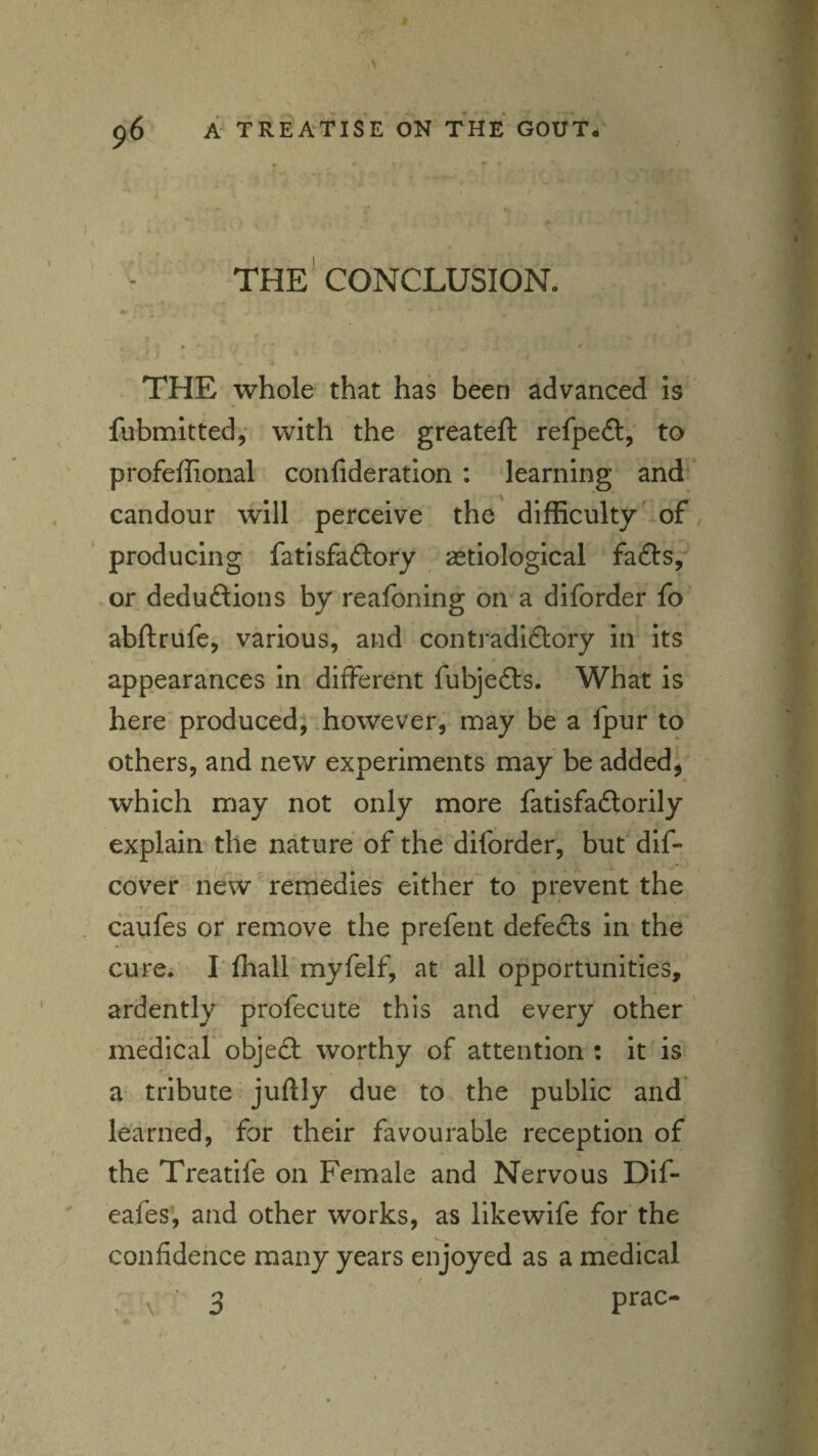 THE CONCLUSION. f • / I < THE whole that has been advanced is fubmitted,* with the greateft refpeft,' to profeffional confideration: learning and candour will perceive the difficulty of producing fatisfaftory aetiological f^dcSy or deductions by reafoning on a diforder fo abftrufe, various, and contradictory in its appearances in different fubjeCts. What is here produced; .however, naay be a fpur to others, and new experiments may be added, which may not only more fatisfaClorily explain the nature of the diforder, but dif- cover new remedies either to prevent the caufes or remove the prefent defeCls in the cure; rffiall myfelf, at all opportunities, ardently profecute this and every other medicar objeCt worthy of attention : it is a tribute juftly due to the public and* learned, for their favourable reception of the Treatife on Female and Nervous Dif- eafes, and other works, as likewife for the confidehce many years enjoyed as a medical . \ ' 3 ' Prac-