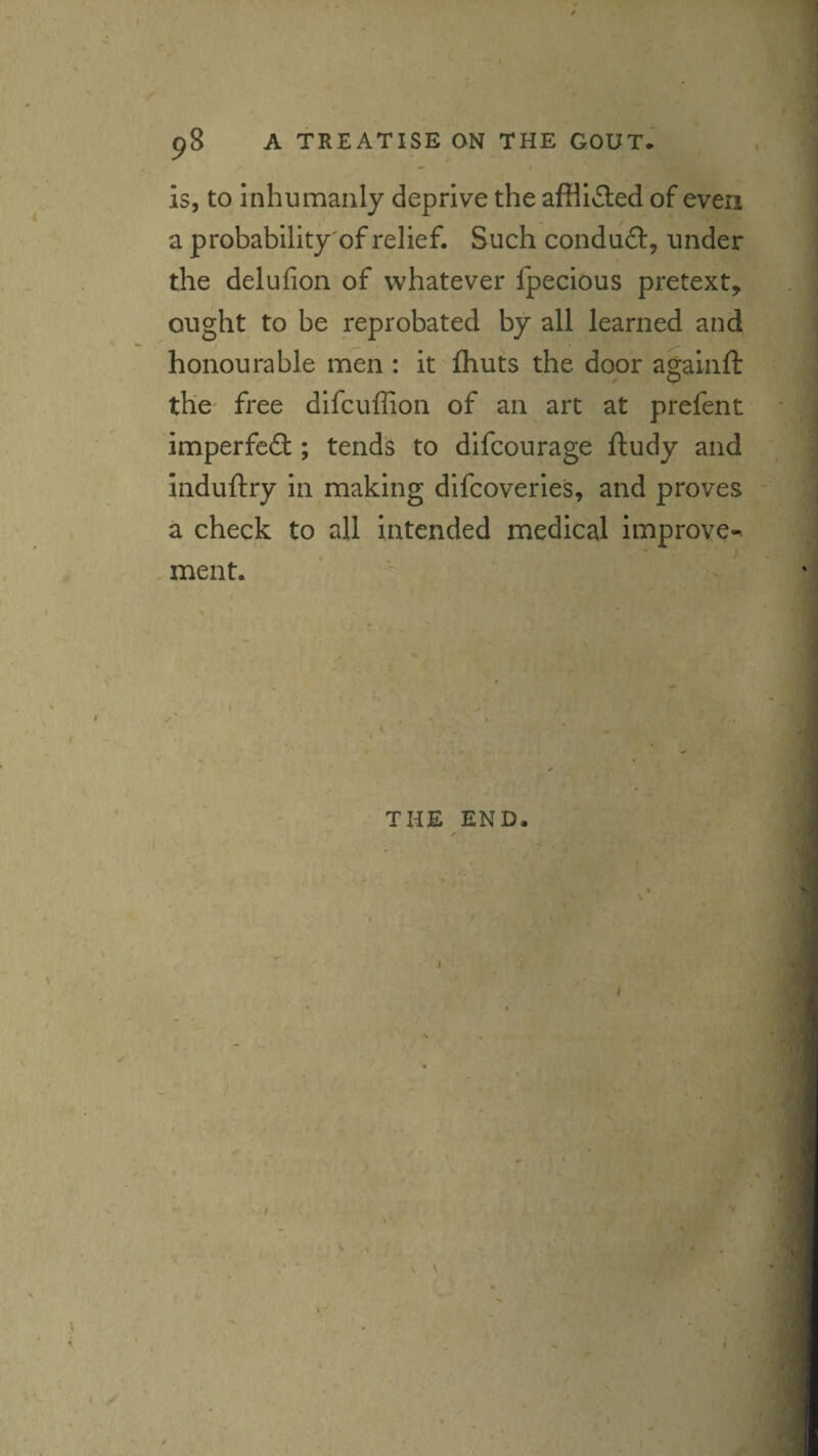 . ' ' '' ' . '<^-=^ ■ ^ 98 A TREATISE ON THE GOUT. is, to Inhumanly deprive the affllfled of even a probability'of relief. Such conduft, under the delufion of whatever fpecious pretext, ought to be reprobated by all learned and honourable men : it fhuts the door agalnft the free dlfcuffion of an art at prefent imperfect; tends to difcourage ftudy and induftry in making difcoverles, and proves a check to all intended medical improve^ .merit. i V / THE END. % \ I • t ^ ■ \ \