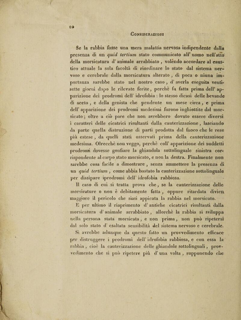 £0 Considerazioni Se la rabbia fosse una mera malattia nervosa indipendente dalla presenza di un quid tertium stato communicato all’ uomo nell’atto della morsicatura d’ animale arrabbiato , volendo accordare al caus¬ tico attuale la sola facoltà di riordinare lo stato dal sistema ner¬ voso e cerebrale dalla morsicatura alterato , di poca o muna im¬ portanza sarebbe stato nel nostro caso , d’ averla eseguita venti¬ sette giorni dopo le rilevate ferite, perchè fu fatta prima dell’ ap¬ parizione dei prodromi dell idrofobia : lo stesso dicasi delle bevande di aceto , e della genista che pendente un mese circa , e prima dell’ apparizione dei prodromi medesimi furono inghiottite dal mor¬ sicato ; oltre a ciò pare che non avrebbero dovuto essere diversi i caratteri delle cicatrici risultanti dalla cauterizzazione , lasciando da parte quella distruzione di parti prodotta dal fuoco che le rese più estese , da quelli stati osservati prima della cauterizzazione medesima. Olrecchè non veggo, perchè coll’ apparizione dei suddetti prodromi dovesse gonfiare la ghiandola sottolinguale sinistra cor¬ rispondente al caqao stato morsicato, e non la destra. Finalmente non sarebbe cosa facile a dimostrare , senza ammettere la presenza di un quid tertium , come abbia bastato la cauterizzazione sottolinguale per dissipare iprodromi dell’ idrofobia rabbiosa. Il caso di cui si tratta prova che, se la cauterizzazione delle morsicature o non è debitamente fatta , oppure ritardata divieni maggiore il pericolo che siasi appicata la rabbia nel morsicato. E per ultimo il riaprimento d’ antiche cicatrici risultanti dalla morsicatura d’ animale arrabbiato, allorché la rabbia si sviluppa nella persona stata morsicata, e non prima, non può ripetersi dal solo stato d esaltata sensibilità del sistema nervoso e cerebrale. Si avrebbe adunque da questo fatto un provvedimento efficace per distruggere i prodromi dell’ idrofobia rabbiosa, e con essa la rabbia , cioè la cauterizzazione delle ghiandole sottolinguali, prov¬ vedimento che si può ripetere più d’ una volta , supponendo che