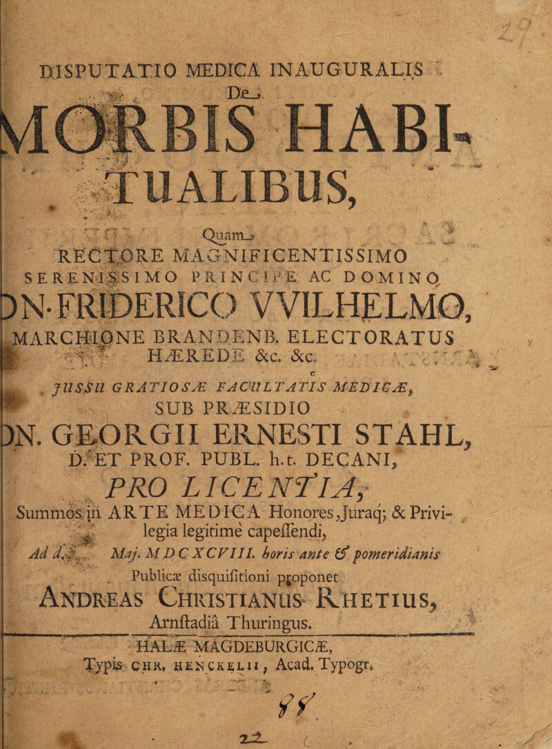 DISPUTATIO MEDICA INAUGURATIS Quam_« MAGNIFICENTISSIMO SERENISSIMO PRIN Cii' E AC DOMINO 4?^' DNFRIDERICO VVILHELMO, MARCUI ONE BRANDENB. ELECTORATUS ■vv' - HTREDE &c. &c, - • , JUSSU GRATIOSAZ FACULTATIS MEDICAE, SUB PRAESIDIO m GEORGII ERNESTI STAHL, D. ET PROF. PUBL. h.t. DECANI, PRO LICENTIA, Summos iii ARTE MEDICA Honores Juraq; &Privi- * legia legitime capeffendi, Ad dA-,-d Maj, M D C XCFIIL horis ante o pomeridiams Publici disquifitioni pjoponet Andreas Christianus Rhetius* _ _ Arnftadia Thuringus. HAL.E MAGDEBURGlCiE, Typis chr, henckelii, Acad. Typogr» isk.