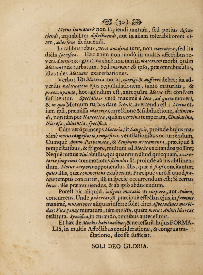 Motus immature' non fopiendi tantum, feci potilis difcn* tiendi, xquabiliter dijlribuendi, aut in aliam tolerabiliorem vi¬ am , aliorfum deducendi. In talibus rebus >ver.a anodpna funt, non narcotica } fed it* dicta /pecifica. Hxc enim non modo in multis affebtibus re¬ vera dantur i & agunt maxime non tam in materiam morbi, quam Motum inde turbatum: Sz&enervantzQ iplb^pne omnibus aliis, iftas tales Motuum exacerbationes. Verbo: Uti Materia morbi, corrigi Qt auffcrri debet; ita ad- verius habitualem ejus repullulationem, tanto maturius , praoccupando , hoc agendum eft, antequam 'Motus ifti conlveti fufcitentur. Specialiter vero maxime a loco, ad quem moveri, & in quo Motuum turbas dare fvevit, avertenda eft : Motu* et¬ iam ipfi, pr^mifla materia correftione & fiibduftione, de linien¬ di, non tam per Narcotica, quam nervina temperata, Cinabarinat Nitro/a, diluentia ,fpecifica. Cum vero princeps Materia fit Sangvis, proinde hujus ma¬ xime motui congeftoriopempejiivis ventilationibus occurrendum. Cumque Animi P at hem at a} & Senfuum irritamenta, prxcipue \ tempeftatibus, & frigore, multum ad Motus excitandos pofiint; Neque miniis vini abufus,qui quantum aliud quicquam, excre¬ toria fangvinis commotionis jiimulus fit; proinde ab his abftinen- dum. Motus corporis opponendus illis, qu& a ftaficoncitantur; quies illis, qu£ commotione exuberant. Praxipue vero fi quodfta- tum tempus c oncurrit, illi in fpede occurrendum eft; Si certus heus, ille praemuniendus, & ab ipfo abducendum. Poteft hic aliquid, infignis mutatio in corpore, aut Animo% concurrens. Unde pubertas & prxeipue effeftus ejus,in/^«f/7«V maxime, mutationes aliquasinferre Iblet circa ajfvetudines morbi* das; Vita genus mutatum, tam in vtflu, quam motu: Animi Ubertat reftituta. Specifica,in curando,omnibus antecellunt. ^ .1 - . f . i f » #.t /v® *a i • « LIS, in inultis Affe£Hbusconfideratione1>& congrua tra- ftatione, dixifle fufficiat. SOLI DEO GLORIA,