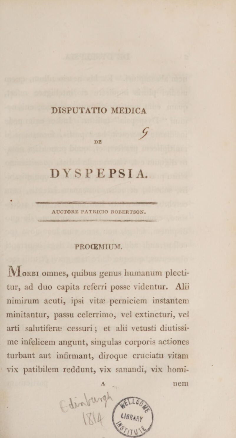 DISPUTATIO MEDICA DE DYSPEPSIA. AUCTORE FATRICIO RORERTSON. PROCEMIUM. jVIoRBi omnes, quibus genus humanum plecti¬ tur, ad duo capita referri posse videntur. Alii nimirum acuti, ipsi vita? perniciem instantem minitantur, passu celerrimo, vel extincturi, vel arti salutifera? cessuri; et alii vetusti diutissi¬ me infelicem angunt, singulas corporis actiones turbant aut infirmant, diroque cruciatu vitam vix patibilem reddunt, vix sanandi, vix homi¬ A T nem