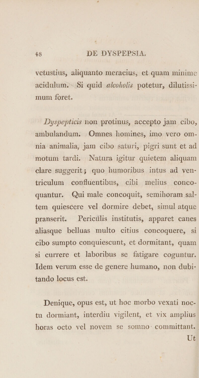 vetustius, aliquanto meracius, et quam minime acidulum. Si quid alcoholis potetur, dilutissi¬ mum foret. Dyspepticis non protinus, accepto jam cibo, ambulandum. Omnes homines, imo vero om¬ nia animalia, jam cibo saturi, pigri sunt et ad motum tardi. Natura igitur quietem aliquam clare suggerit j quo humoribus intus ad ven¬ triculum confluentibus, cibi melius conco¬ quantur» Qui male concoquit, semihoram sal¬ tem quiescere vel dormire debet, simul atque pranserit. Periculis institutis, apparet canes aliasque belluas multo citius concoquere, si cibo sumpto conquiescunt, et dormitant, quam si currere et laboribus se fatigare coguntur. Idem verum esse de genere humano, non dubi¬ tando locus est. Denique, opus est, ut hoc morbo vexati noc¬ tu dormiant, interdiu vigilent, et vix amplius horas octo vel novem se somno committant. Ut