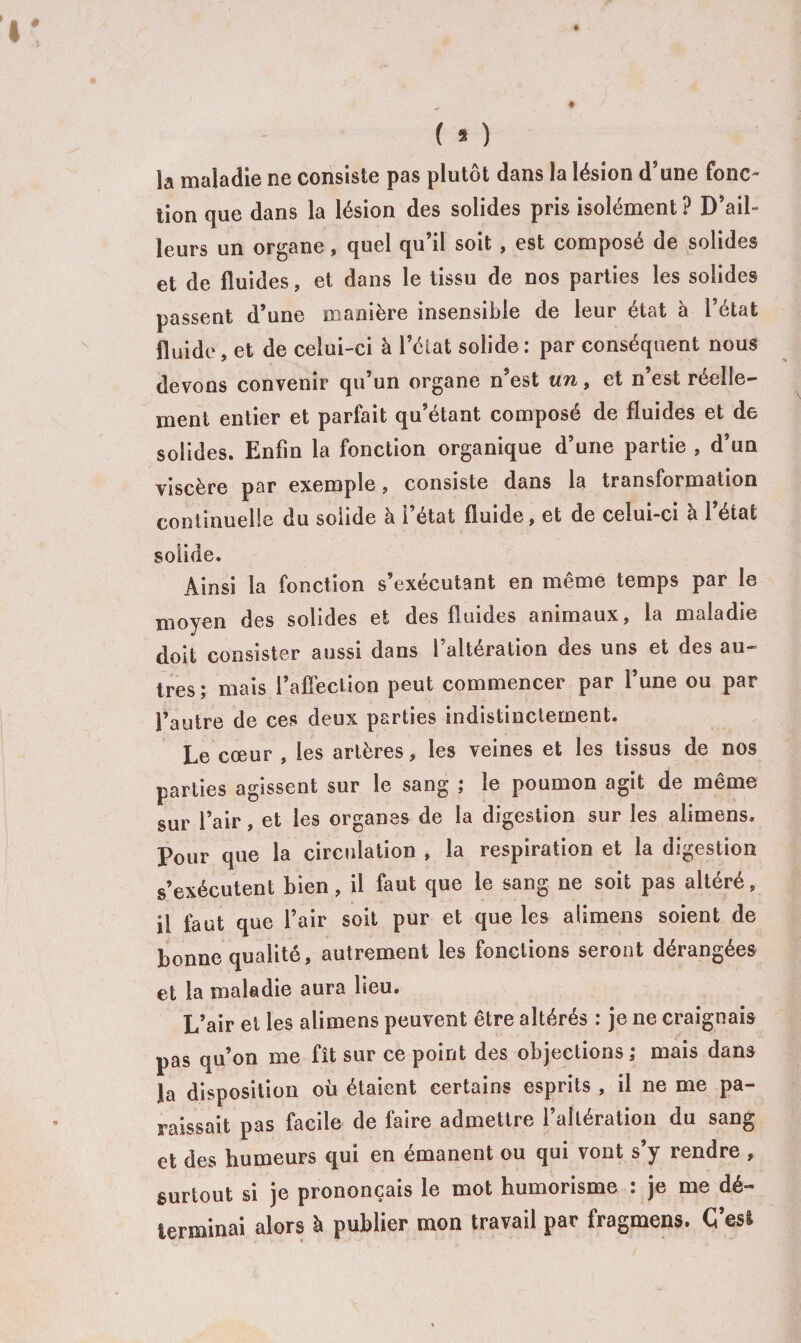 la maladie ne consiste pas plutôt dans la lésion d’une fonc¬ tion que dans la lésion des solides pris isolément ? D’ail¬ leurs un organe, quel qu’il soit , est composé de solides et de fluides, et dans le tissu de nos parties les solides passent d’une manière insensible de leur état à l’état fluide, et de celui-ci à l’état solide : par conséquent nous devons convenir qu’un organe n’est un, et n’est réelle¬ ment entier et parfait qu’étant composé de fluides et de solides. Enfin la fonction organique d’une partie , d’un viscère par exemple, consiste dans la transformation continuelle du solide à l’état fluide, et de celui-ci à l’état solide. Ainsi la fonction s’exécutant en même temps par le moyen des solides et des fluides animaux, la maladie doit consister aussi dans l’altération des uns et des au¬ tres; mais l’affection peut commencer par l’une ou par l’autre de ces deux parties indistinctement. Le cœur , les artères, les veines et les tissus de nos parties agissent sur le sang ; le poumon agit de même sur l’air, et les organes de la digestion sur les alimens. Pour que la circulation , la respiration et la digestion s’exécutent bien, il faut que le sang ne soit pas altéré, il faut que l’air soit pur et que les alimens soient de bonne qualité, autrement les fonctions seront dérangées et la maladie aura lieu. L’air et les alimens peuvent être altérés : je ne craignais pas qu’on me fît sur ce point des objections ; mais dans la disposition où étaient certains esprits , il ne me pa¬ raissait pas facile de faire admettre l’altération du sang et des humeurs qui en émanent ou qui vont s’y rendre , surtout si je prononçais le mot humorisme ; je me dé¬ terminai alors à publier mon travail par fragmens. Ç’es&amp;