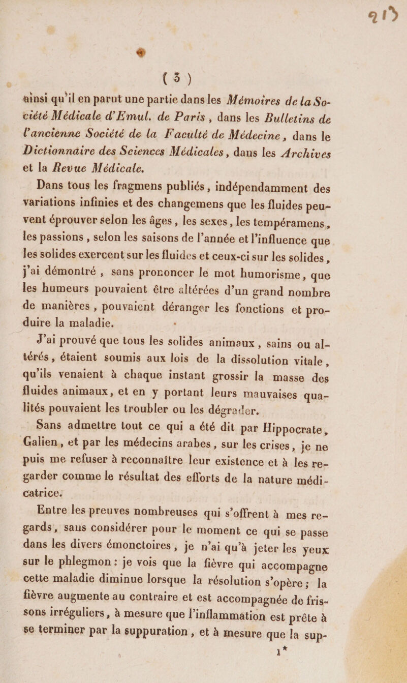# ( 3 ) ainsi qu’il en parut une partie dans les Mémoires de la So¬ ciété Médicale d’Emul. de Paris &gt; dans les Bulletins de ïancienne Société de la Faculté de Médecine s dans le Dictionnaire des Sciences Médicales, dans les Archives et la Revue Médicale. Dans tous les fragmens publiés, indépendamment des variations infinies et des changemens que les fluides peu-* vent éprouver selon les âges , les sexes, les tempéramens, les passions , selon les saisons de l’année et l’influence que les solides exercent sur les fluides et ceux-ci sur les solides, j’ai démontré , sans prononcer le mot humorisme, que les humeurs pouvaient être altérées d’un grand nombre de manières , pouvaient déranger les fonctions et pro¬ duire la maladie. J’ai prouvé que tous les solides animaux , sains ou al¬ térés , étaient soumis aux lois de la dissolution vitale, qu’ils venaient à chaque instant grossir la masse des fluides animaux, et en y portant leurs mauvaises qua¬ lités pouvaient les troubler ou les dégrader. Sans admettre tout ce qui a été dit par Hippocrate, Galien, et par les médecins arabes, sur les crises, je ne puis me refuser à reconnaître leur existence et à les re¬ garder comme le résultat des efforts de la nature médi¬ catrice. Entre les preuves nombreuses qui s’offrent à mes re¬ gards , sans considérer pour le moment ce qui se passe dans les divers émonctoires, je n’ai qu’à jeter les yeux sur le phlegmon : je vois que la fièvre qui accompagne cette maladie diminue lorsque la résolution s’opère ; la fièvre augmente au contraire et est accompagnée de fris¬ sons irréguliers, à mesure que l’inflammation est prête à se terminer par la suppuration, et à mesure que la sup-