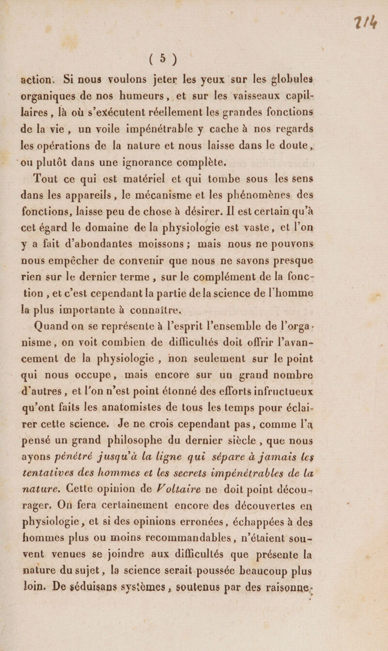action. Si nous voulons jeter les yeux sur les globules organiques de nos humeurs, et sur les vaisseaux capil¬ laires , là ou s’exécutent réellement les grandes fonctions de la vie , un voile impénétrable y cache à nos regards les opérations de la nature et nous laisse dans le doute, ou plutôt dans une ignorance complète. Tout ce qui est matériel et qui tombe sous les sens dans les appareils, le mécanisme et les phénomènes des fonctions, laisse peu de chose à désirer. Il est certain qu’à cet égard le domaine de la physiologie est vaste, et l’on y a fait d’abondantes moissons ; mais nous ne pouvons nous empêcher de convenir que nous ne savons presque rien sur le dernier terme , sur le complément de la fonc¬ tion , et c’est cependant la partie de la science de l’homme la plus importante à connaître. Quand on se représente à l’esprit l’ensemble de l’orga¬ nisme , on voit combien de difficultés doit offrir l’avan¬ cement de la physiologie , non seulement sur le point qui nous occupe , mais encore sur un grand nombre d’autres , et Ton n’est point étonné des efforts infructueux qu’ont faits les anatomistes de tous les temps pour éclai¬ rer cette science. Je ne crois cependant pas, comme l’a pensé un grand philosophe du dernier siècle , que nous ayons pénétré jusqu à la ligne qui sépare à jamais les tentatives des hommes et les secrets impénétrables de la nature. Cette opinion de Voltaire ne doit point décou-r rager. On fera certainement encore des découvertes en physiologie, et si des opinions erronées, échappées à des hommes plus ou moins recommandables , n’étaient sou¬ vent venues se joindre aux difficultés que présente la nature du sujet, la science serait poussée beaucoup plus loin. De séduisans systèmes, soutenus par des raisonne^