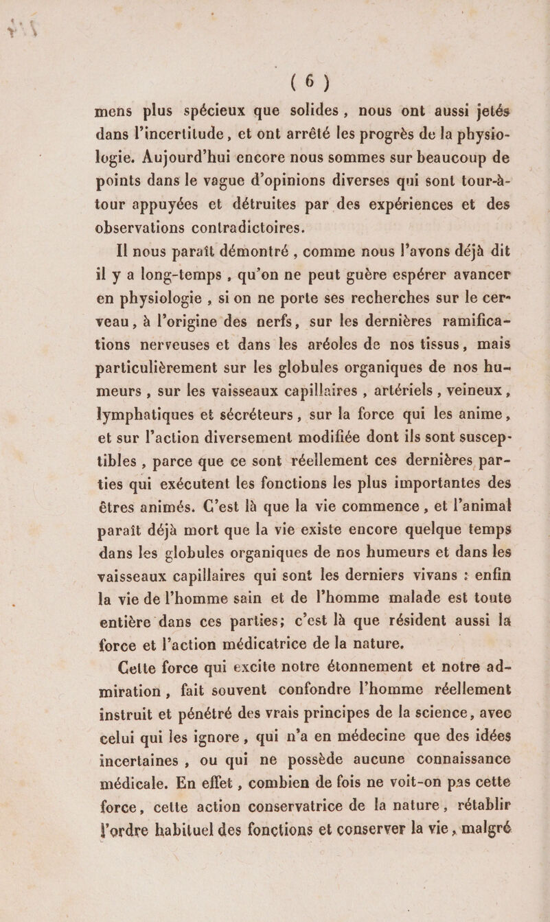 mens plus spécieux que solides , nous ont aussi jetés dans l'incertitude, et ont arrêté les progrès de la physio¬ logie. Aujourd’hui encore nous sommes sur beaucoup de points dans le vague d’opinions diverses qui sont tour-à- tour appuyées et détruites par des expériences et des observations contradictoires. Il nous paraît démontré , comme nous l’avons déjà dit il y a long-temps , qu’on ne peut guère espérer avancer en physiologie , si on ne porte ses recherches sur le cer¬ veau, à l’origine des nerfs, sur les dernières ramifica¬ tions nerveuses et dans les aréoles de nos tissus, mais particulièrement sur les globules organiques de nos hu¬ meurs , sur les vaisseaux capillaires , artériels, veineux, lymphatiques et sécréteurs, sur la force qui les anime, et sur l’action diversement modifiée dont ils sont suscep¬ tibles , parce que ce sont réellement ces dernières par¬ ties qui exécutent les fonctions les plus importantes des êtres animés. C’est là que la vie commence, et l’animal paraît déjà mort que la vie existe encore quelque temps dans les globules organiques de nos humeurs et dans les vaisseaux capillaires qui sont les derniers vivans ; enfin la vie de l’homme sain et de l’homme malade est toute entière dans ces parties; c’est là que résident aussi la force et l’action médicatrice de la nature. Celte force qui excite notre étonnement et notre ad¬ miration , fait souvent confondre l’homme réellement instruit et pénétré des vrais principes de la science, avec celui qui les ignore, qui n’a en médecine que des idées incertaines , ou qui ne possède aucune connaissance médicale. En effet, combien de fois ne voit-on pas cette force, cette action conservatrice de la nature, rétablir J’ordre habituel des fonctions et conserver la vie, malgré