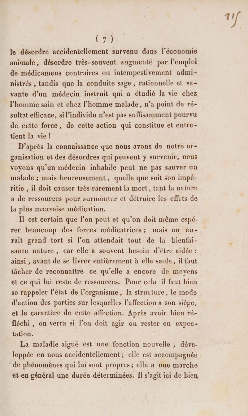 le désordre accidentellement survenu dans l’économie animale, désordre très-souvent augmenté par l’emploi de médicamens contraires ou intempestivement admi¬ nistrés , tandis que la conduite sage , rationnelle et sa¬ vante d’un médecin instruit qui a étudié la vie chez l’homme sain et chez l’homme malade, n’a point de ré¬ sultat efficace, si l’individu n’est pas suffisamment pourvu de cette force, de cette action qui constitue et entre¬ tient la vie ! D’après la connaissance que nous avons de notre or¬ ganisation et des désordres qui peuvent y survenir, nous voyons qu’un médecin inhabile peut ne pas sauver un malade ; mais heureusement, quelle que soit son impé¬ ritie , il doit causer très-rarement la mort, tant la nature a de ressources pour surmonter et détruire les effets de la plus mauvaise médication. Il est certain que l’on peut et qu’on doit même espé¬ rer beaucoup des forces médicatrices ; mais on au¬ rait grand tort si l’on attendait tout de la bienfai¬ sante nature , car elle a souvent besoin d’être aidée : ainsi , avant de se livrer entièrement à elle seule, il faut tâcher de reconnaître ce qu’elle a encore de moyens et ce qui lui reste de ressources. Pour cela il faut bien se rappeler l’état de l’organisme, la structure, le mode d’action des parties sur lesquelles l’afTeclion a son siège, et le caractère de cette affection. Après avoir bien ré¬ fléchi , on verra si l’on doit agir ou rester en expec¬ tation. La maladie aiguë est une fonction nouvelle , déve¬ loppée en nous accidentellement ; elle est accompagnée de phénomènes qui lui sont propres; elle a une marche et en général une durée déterminées. Il s’agit ici de bien