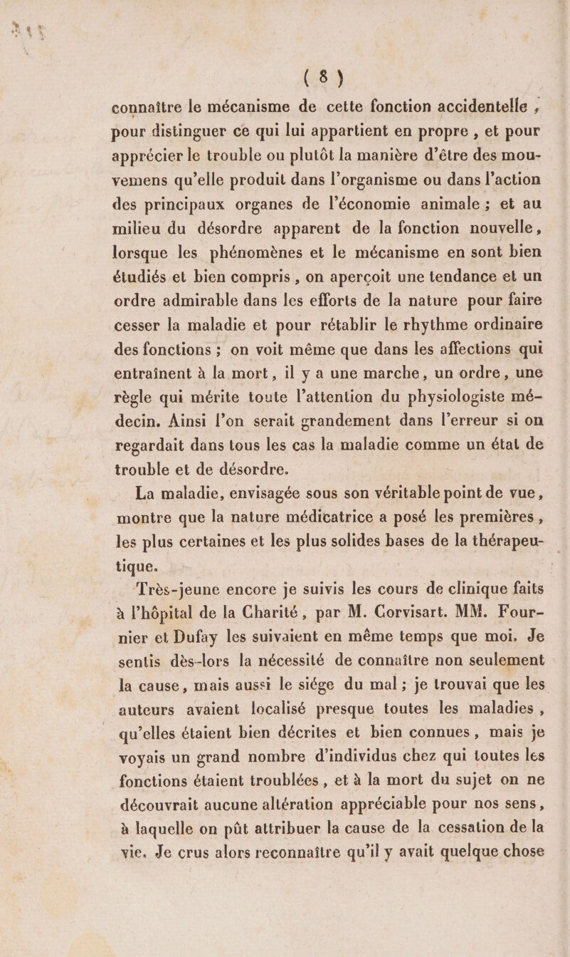 connaître le mécanisme de cette fonction accidentelle f » pour distinguer ce qui lui appartient en propre , et pour apprécier le trouble ou plutôt la manière d’être des mou- vemens qu’elle produit dans l’organisme ou dans l’action des principaux organes de l’économie animale ; et au milieu du désordre apparent de la fonction nouvelle, lorsque les phénomènes et le mécanisme en sont bien étudiés et bien compris , on aperçoit une tendance et un ordre admirable dans les efforts de la nature pour faire cesser la maladie et pour rétablir le rhythme ordinaire des fonctions ; on voit même que dans les affections qui entraînent à la mort, il y a une marche, un ordre, une règle qui mérite toute l’attention du physiologiste mé¬ decin. Ainsi l’on serait grandement dans l’erreur si on regardait dans tous les cas la maladie comme un état de trouble et de désordre. La maladie, envisagée sous son véritable point de vue, montre que la nature médicatrice a posé les premières, les plus certaines et les plus solides bases de la thérapeu¬ tique. Très-jeune encore je suivis les cours de clinique faits à l’hôpital de la Charité, par M. Corvisart. MM. Four¬ nier et Dufay les suivaient en même temps que moi. Je sentis dès-lors la nécessité de connaître non seulement la cause, mais aussi le siège du mal ; je trouvai que les auteurs avaient localisé presque toutes les maladies , qu’elles étaient bien décrites et bien connues, mais je voyais un grand nombre d’individus chez qui toutes les fonctions étaient troublées, et à la mort du sujet on ne découvrait aucune altération appréciable pour nos sens, à laquelle on pût attribuer la cause de la cessation de la vie. Je crus alors reconnaître qu’il y avait quelque chose