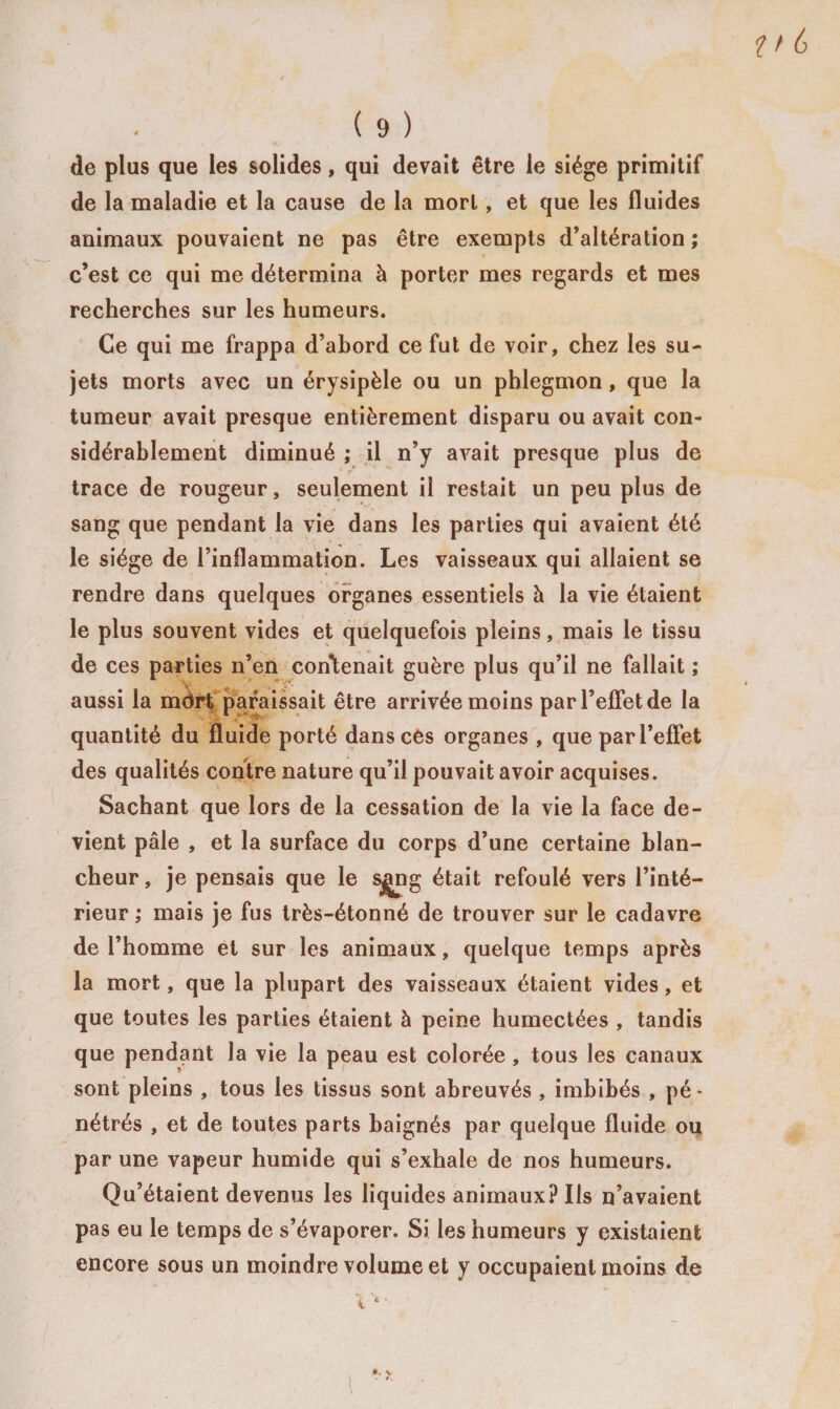de plus que les solides, qui devait être le siège primitif de la maladie et la cause de la mort, et que les fluides animaux pouvaient ne pas être exempts d’altération ; c’est ce qui me détermina à porter mes regards et mes recherches sur les humeurs. Ce qui me frappa d’abord ce fut de voir, chez les su¬ jets morts avec un érysipèle ou un phlegmon, que la tumeur avait presque entièrement disparu ou avait con¬ sidérablement diminué ; il n’y avait presque plus de trace de rougeur, seulement il restait un peu plus de sang que pendant la vie dans les parties qui avaient été le siège de l’inflammation. Les vaisseaux qui allaient se rendre dans quelques organes essentiels à la vie étaient le plus souvent vides et quelquefois pleins, mais le tissu de ces parties n’en contenait guère plus qu’il ne fallait ; aussi la mdrt paraissait être arrivée moins par l’effet de la quantité du fluide porté dans ces organes , que par l’effet des qualités contre nature qu’il pouvait avoir acquises. Sachant que lors de la cessation de la vie la face de¬ vient pâle , et la surface du corps d’une certaine blan¬ cheur, je pensais que le sjjng était refoulé vers l’inté¬ rieur ; mais je fus très-étonné de trouver sur le cadavre de l’homme et sur les animaux, quelque temps après la mort, que la plupart des vaisseaux étaient vides, et que toutes les parties étaient à peine humectées , tandis que pendant la vie la peau est colorée, tous les canaux sont pleins , tous les tissus sont abreuvés , imbibés , pé¬ nétrés , et de toutes parts baignés par quelque fluide ou par une vapeur humide qui s’exhale de nos humeurs. Qu’étaient devenus les liquides animaux? Iis n’avaient pas eu le temps de s’évaporer. Si les humeurs y existaient encore sous un moindre volume et y occupaient moins de