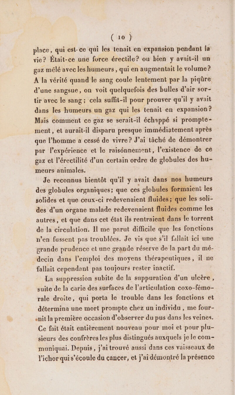 place, qui est-ce qui les tenait en expansion pendant la vie? Était-ce une force érectile? ou bien y avait-il un gaz mêlé avec les humeurs , qui en augmentait le volume? A la vérité quand le sang coule lentement par la piqûre d’une sangsue, on voit quelquefois des bulles d’air sor¬ tir avec le sang ; cela suffit-il pour prouver qu’il y avait dans les humeurs un gaz qui les tenait en expansion? Mais comment ce gaz se serait-il échappé si prompte¬ ment, et aurait-il disparu presque immédiatement après que l’homme a cessé de vivre? J’ai tâché de démontrer par l’expérience et le raisonnement, l’existence de ce gaz et l’érectilité d’un certain ordre de globules des hu¬ meurs animales. Je reconnus bientôt qu’il y avait dans nos humeurs _ des globules organiques; que ces globules formaient les solides et que ceux-ci redevenaient fluides; que les soli¬ des d’un organe malade redevenaient fluides comme les autres, et que dans cet état ils rentraient dans le torrent de la circulation. Il me parut difficile que les fonctions n’en fussent pas troublées. Je vis que s’il fallait ici une grande prudence et une grande réserve de la part du mé¬ decin dans l’emploi des moyens thérapeutiques , il ne fallait cependant pas toujours rester inactif. La suppression subite de la suppuration d’un ulcère , suite de la carie des surfaces de l’articulation coxo-fémo- rale droite, qui porta le trouble dans les fonctions et détermina une mort prompte chez un individu , me four¬ nit la première occasion d’observer du pus dans les veines. Ce fait était entièrement nouveau pour moi et pour plu¬ sieurs des confrères les plus distingués auxquels je le com¬ muniquai. Depuis, j’ai trouvé aussi dans ces vaisseaux de l’ichor qui s’écoule du cancer, et j’ai démontré la présence