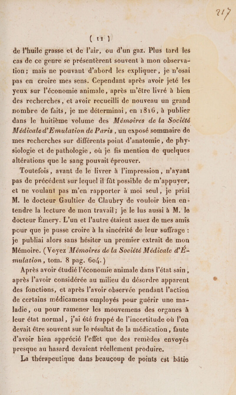 de l’huile grasse et de l’air, ou d’un gaz. Plus tard les cas de ce genre se présentèrent souvent à mon observa¬ tion; mais ne pouvant d’abord les expliquer, je n’osai pas en croire mes sens. Cependant après avoir jeté les yeux sur l’économie animale, après m’être livré à bien des recherches, et avoir recueilli de nouveau un grand nombre de faits, je me déterminai, en i3iG, à publier dans le huitième volume des Mémoires de la Société Médicale d’Emulation de Paris , un exposé sommaire de mes recherches sur différents point d’anatomie, de phy¬ siologie et de pathologie, où je fis mention de quelques altérations que le sang pouvait éprouver. Toutefois, avant de le livrer à l’impression, n’ayant pas de précédent sur lequel il fût possible de m’appuyer, et ne voulant pas m’en rapporter à moi seul, je priai M. le docteur Gaultier de Claubry de vouloir bien en¬ tendre la lecture de mon travail; je le lus aussi à M. le docteur Émery. L’un et l’autre étaient assez de mes amis pour que je pusse croire à la sincérité de leur suffrage : je publiai alors sans hésiter un premier extrait de mon Mémoire. (Voyez Mémoires de la Société Médicale d'É~ mulation, tom. 8 pag. 6o4- ) Après avoir étudié l’économie animale dans l’état sain , après l’avoir considérée au milieu du désordre apparent des fonctions, et après l’avoir observée pendant faction de certains médicamens employés pour guérir une ma¬ ladie, ou pour ramener les mouvemens des organes à leur état normal, j’ai été frappé de l’incertitude où l’on devait être souvent sur le résultat de la médication , faute d’avoir bien apprécié l’effet que des remèdes envoyés presque au hasard devaient réellement produire. La thérapeutique dans beaucoup de points est bâtie