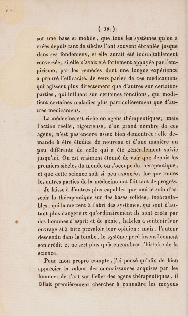 ( 1* ) sur une base si mobile, que tous les systèmes qu’on a créés depuis tant de siècles l’ont souvent ébranlée jusque dans ses fondemens, et elle aurait été indubitablement renversée, si elle n’avait été fortement appuyée par l’em¬ pirisme, par les remèdes dont une longue expérience a prouvé l’efficacité. Je veux parler de ces médicamens qui agissent plus directement que d’autres sur certaines parties, qui influent sur certaines fonctions, qui modi¬ fient certaines maladies plus particulièrement que d’au¬ tres médicamens. La médecine est riche en agens thérapeutiques; mais l’action réelle, rigoureuse, d’un grand nombre de ces agens, n’est pas encore assez bien démontrée; elle de¬ mande à être étudiée de nouveau et d’une manière un peu différente de celle qui a été généralement suivie jusqu’ici. On est vraiment étonné de voir que depuis les premiers siècles du monde on s’occupe de thérapeutique, et que cette science soit si peu avancée, lorsque toutes les autres parties de la médecine ont fait tant de progrès. Je laisse à d’autres plus capables que moi le soin d’as¬ seoir la thérapeutique sur des bases solides, inébranla¬ bles, qui la mettent à l’abri des systèmes, qui sont d’au¬ tant plus dangereux qu’ordinairement ils sont créés par des hommes d’esprit et de génie , habiles à soutenir leur ouvrage et à faire prévaloir leur opinion ; mais , l’auteur descendu dans la tombe, le système perd insensiblement son crédit et ne sert plus qu’à encombrer l’histoire de la science. Pour mon propre compte, j’ai pensé qu’afin de bien apprécier la valeur des connaissances acquises par les hommes de l’art sur l’effet des agens thérapeutiques, il fallait premièrement chercher à connaître les moyens