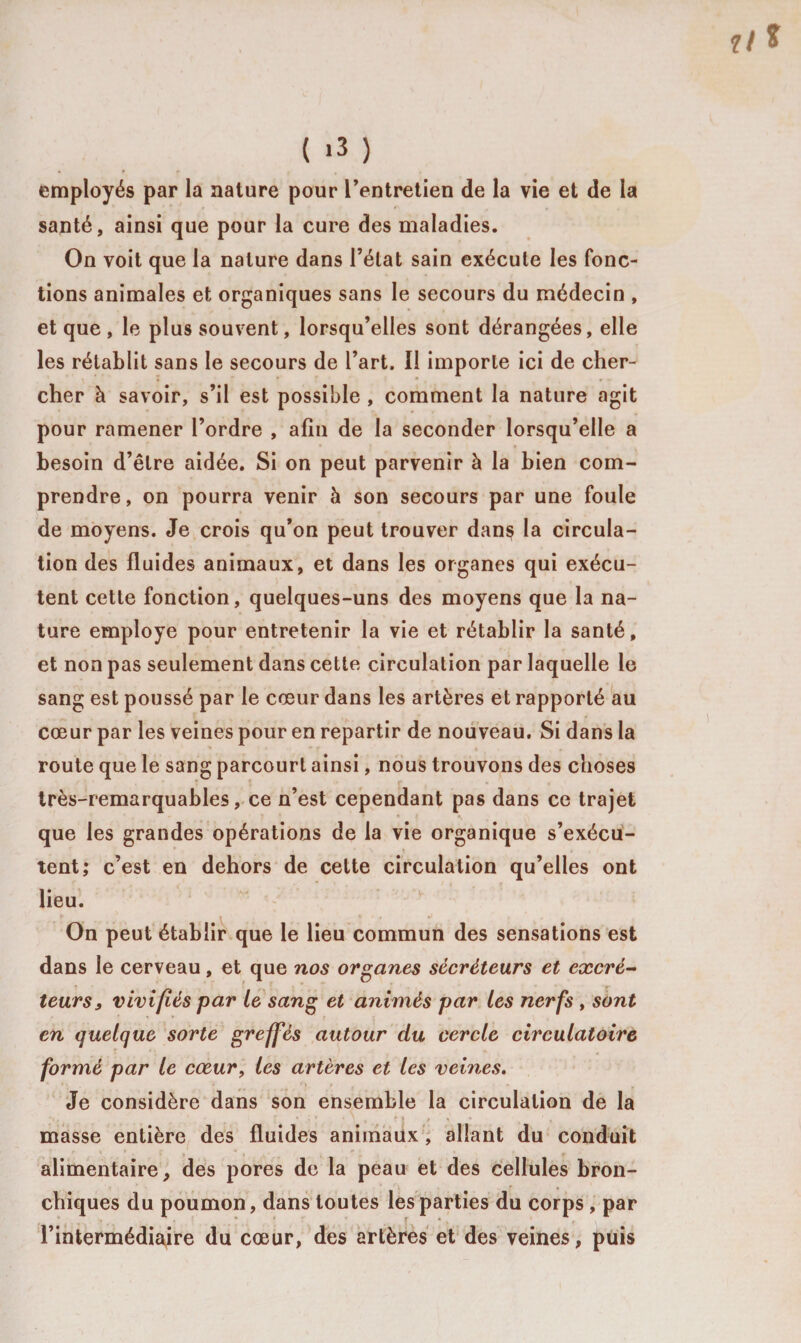 employés par la nature pour l’entretien de la vie et de la santé, ainsi que pour la cure des maladies. On voit que la nature dans l’état sain exécute les fonc¬ tions animales et organiques sans le secours du médecin , et que, le plus souvent, lorsqu’elles sont dérangées, elle les rétablit sans le secours de l’art. Il importe ici de cher¬ cher à savoir, s’il est possible , comment la nature agit pour ramener l’ordre , afin de la seconder lorsqu’elle a besoin d’être aidée. Si on peut parvenir à la bien com¬ prendre, on pourra venir à son secours par une foule de moyens. Je crois qu’on peut trouver danç la circula¬ tion des fluides animaux, et dans les organes qui exécu¬ tent cette fonction, quelques-uns des moyens que la na¬ ture employé pour entretenir la vie et rétablir la santé, et non pas seulement dans cette circulation par laquelle le sang est poussé par le cœur dans les artères et rapporté au cœur par les veines pour en repartir de nouveau. Si dans la route que le sang parcourt ainsi, nous trouvons des choses très-remarquables, ce n’est cependant pas dans ce trajet que les grandes opérations de la vie organique s’exécu- tent; c’est en dehors de celte circulation qu’elles ont lieu. On peut établir que le lieu commun des sensations est dans le cerveau, et que nos organes sécréteurs et excré¬ teurs, vivifiés par le sang et animés par les nerfs , sont en quelque sorte greffés autour du cercle circulatoire formé par le cœur, les artères et les veines. Je considère dans son ensemble la circulation de la * , V I / * • « masse entière des fluides animaux , allant du conduit alimentaire, des pores de la peau et des cellules bron¬ chiques du poumon, dans toutes les parties du corps , par l’intermédiaire du cœur, des artères et des veines, puis