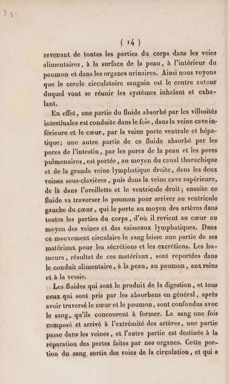 revenant de toutes les parties du corps dans les voies alimentaires, à la surface de la peau, à 1 intérieur du poumon et dans les organes urinaires. Ainsi nous voyons que le cercle circulatoire sanguin est le centre autour duquel vont se réunir les systèmes inhalant et exha¬ lant. En effet, une partie du fluide absorbé par les villosités intestinales est conduite dans le foie, dans la veine cave in¬ férieure et le cœur, par la veine porte ventrale et hépa¬ tique; une autre partie de ce fluide absorbé par les pores de l’intestin, par les pores de la peau et les pores pulmonaires, est portée, au moyen du canal thorachique et de la grande veine lymphatique droite, dans les deux veines sous-clavières , puis dans la veine cave supérieure, de là dans l’oreillette et le ventricule droit ; ensuite ce fluide va traverser le poumon pour arriver au ventricule gauche du cœur , qui le porte au moyen des artères dans toutes les parties du corps, d’où il revient au cœur au moyen des veines et des vaisseaux lymphatiques. Dans ce mouvement circulaire le sang laisse une partie de ses matériaux pour les sécrétions et les excrétions. Les hu¬ meurs , résultat de ces matériaux, sont reportées dans le conduit alimentaire, à la peau, au poumon, aux reins * ' et à la vessie. Les fluides qui sont le produit de la digestion, et tous çeux qui sont pris par les absorbans en général, après avoir traversé le cœur et le poumon, sont confondus avec le sang, qu’ils concourent à former. Le sang une fois composé et arrivé à l’extrémité des artères, une partie passe dans les veines, et l’autre partie est destinée à la réparation des pertes faites par nos organes. Cette por¬ tion du sans; sortie des voies de la circulation, et qui a ■ 0