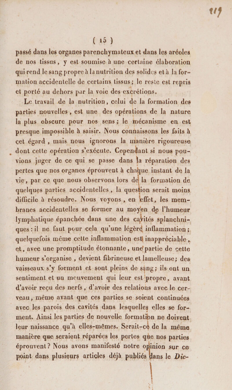 ( «5 ) passé dans les organes parenchymateux et dans les aréoles de nos tissus, y est soumise à une certaine élaboration qui rend le sang propre à la nutrition des solides et à la for¬ mation accidentelle de certains tissus; le reste est repris et porté au dehors par la voie des excrétions. Le travail de la nutrition, celui de la formation des parties nouvelles , est une des opérations de la nature la plus obscure pour nos sens ; le mécanisme en est presque impossible à saisir. Nous connaissons les faits à cet égard , mais nous ignorons la manière rigoureuse dont cette opération s’exécute. Cependant si nous pou¬ vions juger de ce qui se passe dans la réparation des pertes que nos organes éprouvent à chaque instant de la vie, par ce que nous observons lors deij la formation de quelques parties accidentelles , la question serait moins difficile à résoudre. Nous voyons , en lefîet, les mem¬ branes accidentelles se former au moyen de l’humeur lymphatique épanchée dans une des cavités splanchni¬ ques : il ne faut pour cela qu’une légère, inflammation ; quelquefois môme cette inflammation est| inappréciable , et, avec une promptitude étonnante, une*partie de cette humeur s’organise , devient fibrineuse et lamelleuse; des vaisseaux s’y forment et sont pleins de s^ng; ils ont un sentiment et un mouvement qui leur est^propre, avant d’avoir reçu des nerfs, d’avoir des relations avec le cer¬ veau , même avant que ces parties se soient continuées avec les parois des cavités dans lesquelles elles se for¬ ment. Ainsi les parties de nouvelle formation ne doivent leur naissance qu’à elles-mêmes. Serait-ce de la même manière que seraient réparées les pertes qùe nos parties éprouvent? Nous avons manifesté notre opinion sur ce point dans plusieurs articles déjà publiés pans le Dic~