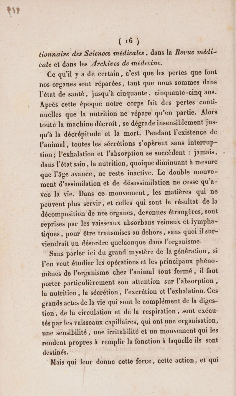 ( 10 ) tionnaire des Sciences médicales, dans la Revue médi- cale et dans les Archives de médecine. Ce qu’il y a de certain, c’est que les pertes que font nos organes sont réparées, tant que nous sommes dans l’état de santé, jusqu’à cinquante, cinquante-cinq ans. Après cette époque notre corps fait des pertes conti¬ nuelles que la nutrition ne répare qu’en partie. Alors toute la machine décroît, se dégrade insensiblement jus¬ qu’à la décrépitude et la mort. Pendant 1 existence de l’animal, toutes les sécrétions s’opèrent sans interrup¬ tion ; l’exhalation et l’absorption se succèdent : jamais, dans l’état sain, la nutrition, quoique diminuant à mesure que l’âge avance, ne reste inactive. Le double mouve¬ ment d’assimilation et de désassimilation ne cesse qu a- vec la vie. Dans ce mouvement, les matières qui ne peuvent plus servir, et celles qui sont le résultat de la décomposition de nos organes, devenues étrangères, sont reprises par les vaisseaux absorbans veineux et lympha¬ tiques , pour être transmises au dehors, sans quoi il sur¬ viendrait un désordre quelconque dans l’organisme. Sans parler ici du grand mystère de la génération, si l’on veut étudier les opérations et les principaux phéno¬ mènes de l’organisme chez l’animal tout formé, il faut porter particulièrement son attention sur 1 absorption , la nutrition, la sécrétion , l’excrétion et l’exhalation. Ces grands actes de la vie qui sont le complément de la diges¬ tion , de la circulation et de la respiration, sont exécu¬ tés par les vaisseaux capillaires, qui ont une organisation, une sensibilité, une irritabilité et un mouvement qui les rendent propres à remplir la fonction à laquelle ils sont destinés. Mais qui leur donne cette force, cette action, et qui