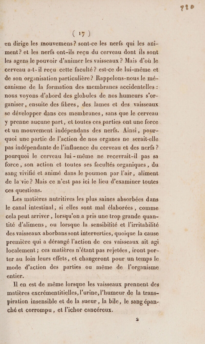 en dirige les raouvemens? sont-ce les nerfs qui les ani¬ ment? et les nerfs ont-ils reçu du cerveau dont ils sont » les agens le pouvoir d’animer les vaisseaux ? Mais d’où le cerveau a-t-il reçu cette faculté? est-ce de lui-même et » de son organisation particulière? Rappelons-nous le mé¬ canisme de la formation des membranes accidentelles : nous voyons d’abord des globules de nos humeurs s’or¬ ganiser, ensuite des fibres, des lames et des vaisseaux se développer dans ces membranes, sans que le cerveau y prenne aucune part, et toutes ces parties ont une force et un mouvement indépendans des nerfs. Ainsi, pour¬ quoi une partie de l’action de nos organes ne serait-elle pas indépendante de l’influence du cerveau et des nerfs ? pourquoi le cerveau lui-même ne recevrait-il pas sa force, son action et toutes ses facultés organiques , du sang vivifié et animé dans le poumon par fair, aliment de la vie ? Mais ce n’est pas ici le lieu d’examiner toutes ces questions. Les matières nutritives les plus saines absorbées dans le canal intestinal, si elles sont mal élaborées, comme cela peut arriver , lorsqu’on a pris une trop grande quan¬ tité d’alimens, ou lorsque la sensibilité et l’irritabilité des vaisseaux aborbanssont interverties, quoique la cause première qui a dérangé l’action de ces vaisseaux ait agi localement ; ces matières n’étant pas rejetées , iront por¬ ter au loin leurs eftets, et changeront pour un temps le mode d’action des parties ou même de l’organisme entier. Il en est de même lorsque les vaisseaux prennent des matières excrémentitielles, l’urine,l’humeur de la trans¬ piration insensible et de la sueur, la bile, le sang épan¬ ché et corrompu , et l’ichor cancéreux.