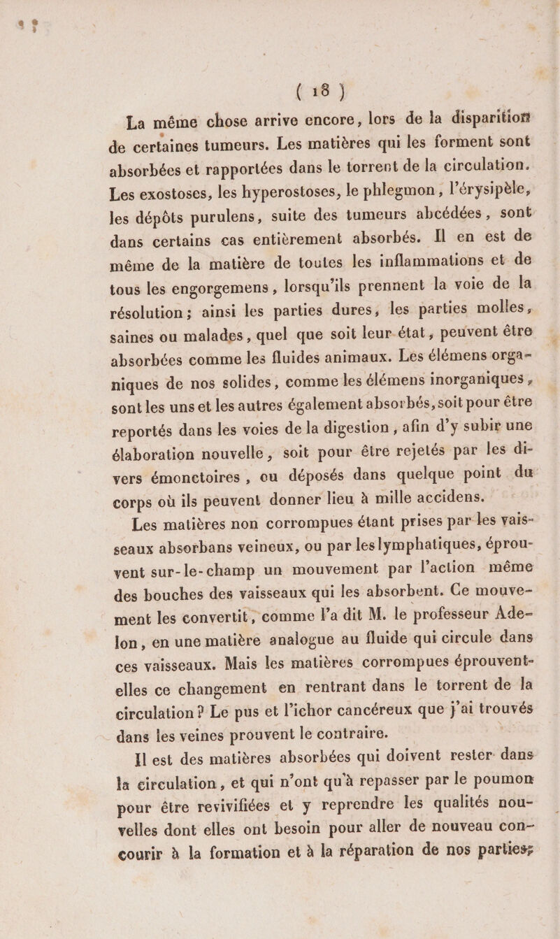 ’ I ' ( «3 ) La même chose arrive encore, lors de la disparition de certaines tumeurs. Les matières qui les forment sont absorbées et rapportées dans le torrent de la circulation. Les exostoses, les hyperostoses, le phlegmon, l’érysipèle, les dépôts purulens, suite des tumeurs abcédées, sont dans certains cas entièrement absorbés. Il en est de même de la matière de toutes les inflammations et de tous les engorgemens, lorsqu’ils prennent la voie de la résolution; ainsi les parties dures * les parties moLesr saines ou malades, quel que soit leur état, peuvent être absorbées comme les fluides animaux. Les élémens orga¬ niques de nos solides, comme les élémens inorganiques „ sont les uns et les autres également absorbés, soit pour être reportés dans les voies de la digestion , afin d’y subir une élaboration nouvelle, soit pour être rejetés par les di¬ vers émonctoires , ou déposés dans quelque point du corps où ils peuvent donner lieu à mille accidens. Les matières non corrompues étant prises par les vais¬ seaux absorbans veineux, ou par les lymphatiques, éprou¬ vent sur-le-champ un mouvement par l’action même des bouches des vaisseaux qui les absorbent. Ce mouve¬ ment les convertit, comme l’a dit M. le professeur Àde- Son, en une matière analogue au fluide qui circule dans ces vaisseaux. Mais les matières corrompues éprouvent- elles ce changement en rentrant dans le torrent de la circulation? Le pus et l’ichor cancéreux que j’ai trouvés dans les veines prouvent le contraire. Il est des matières absorbées qui doivent rester dans Sa circulation, et qui n’ont quà repasser par le poumon pour être revivifiées et y reprendre les qualités nou¬ velles dont elles ont besoin pour aller de nouveau con¬ courir à la formation et à la réparation de nos parties?