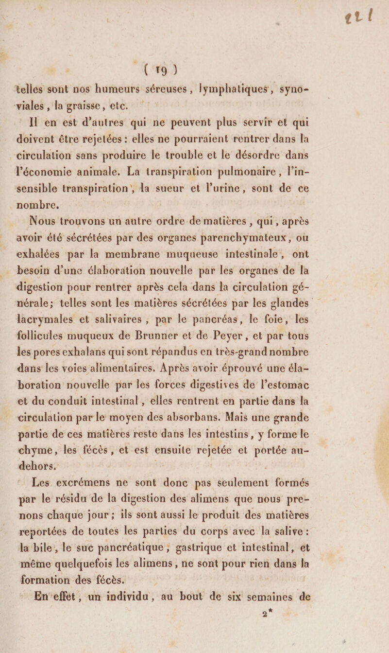 telles sont nos humeurs séreuses, lymphatiques, syno¬ viales , la graisse, etc. Il en est d’autres qui ne peuvent plus servir et qui doivent être rejetées: elles ne pourraient rentrer dans la circulation sans produire le trouble et le désordre dans l’économie animale. La transpiration pulmonaire, l’in¬ sensible transpiration , la sueur et l’urine, sont de ce nombre. Nous trouvons un autre ordre de matières , qui, après avoir été sécrétées par des organes parenchymateux, ou exhalées par la membrane muqueuse intestinale , ont besoin d’une élaboration nouvelle par les organes de la digestion pour rentrer après cela dans la circulation gé¬ nérale; telles sont les matières sécrétées par les glandes lacrymales et salivaires, par le pancréas, le foie, les follicules muqueux de Brunner et de Peyer, et par tous les pores exhalans qui sont répandus en très-grand nombre dans les voies alimentaires. Après avoir éprouvé une éla¬ boration nouvelle par les forces digestives de l’estomac et du conduit intestinal, elles rentrent en partie dans la circulation par le moyen des absorbans. Mais une grande partie de ces matières reste dans les intestins, y forme le chyme, les fécès , et est ensuite rejetée et portée au- dehors. Les excrémens ne sont donc pas seulement formés par le résidu de la digestion des alimens que nous pre¬ nons chaque jour; ils sont aussi le produit des matières reportées de toutes les parties du corps avec la salive : la bile, le suc pancréatique, gastrique et intestinal, et même quelquefois les alimens, ne sont pour rien dans la formation des fécès. En effet, un individu, au bout de six semaines de