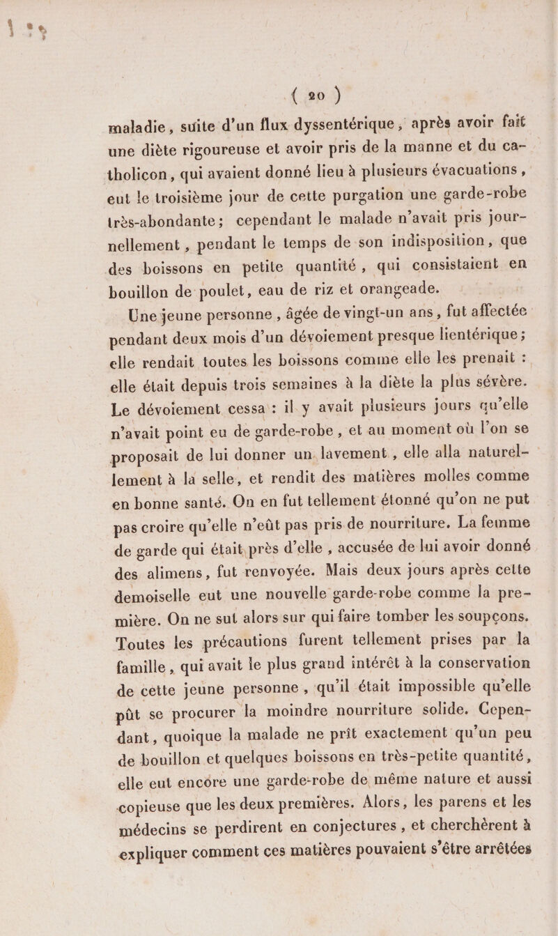 maladie, suite d’un flux dyssentérique, après avoir fait une diète rigoureuse et avoir pris de la manne et du ca- tholicon, qui avaient donné lieu à plusieurs évacuations , eut le troisième jour de cette purgation une garde-robe très-abondante; cependant le malade n’avait pris jour¬ nellement , pendant le temps de son indisposition, que des boissons en petite quantité , qui consistaient en bouillon de poulet, eau de riz et orangeade. Une jeune personne , âgée de vingt-un ans, fut affectée pendant deux mois d’un dévoiement presque lientérique; elle rendait toutes les boissons comine elle les prenait . elle était depuis trois semaines à la diète la plus sévère. Le dévoiement cessa : il y avait plusieurs jours qu’elle n’avait point eu de garde-robe , et au moment ou 1 on se proposait de lui donner un lavement , elle alla naturel¬ lement à la selle, et rendit des matières molles comme en bonne santé. Gn en fut tellement étonné qu’on ne put pas croire qu’elle n’eût pas pris de nourriture. La femme de garde qui était près d’elle , accusée de lui avoir donné des alimens, fut renvoyée. Mais deux jours après cette demoiselle eut une nouvelle garde-robe comme la pre¬ mière. On ne sut alors sur qui faire tomber les soupçons. Toutes les précautions furent tellement prises par la famille, qui avait le plus grand intérêt à la conservation de cette jeune personne , qu’il était impossible qu’elle pût se procurer la moindre nourriture solide. Cepen¬ dant , quoique la malade ne prît exactement qu un peu de bouillon et quelques boissons en très-petite quantité, elle eut encore une garde-robe de même nature et aussi copieuse que les deux premières. Alors, les parens et les médecins se perdirent en conjectures , et cherchèrent à expliquer comment ces matières pouvaient s’être arrêtées