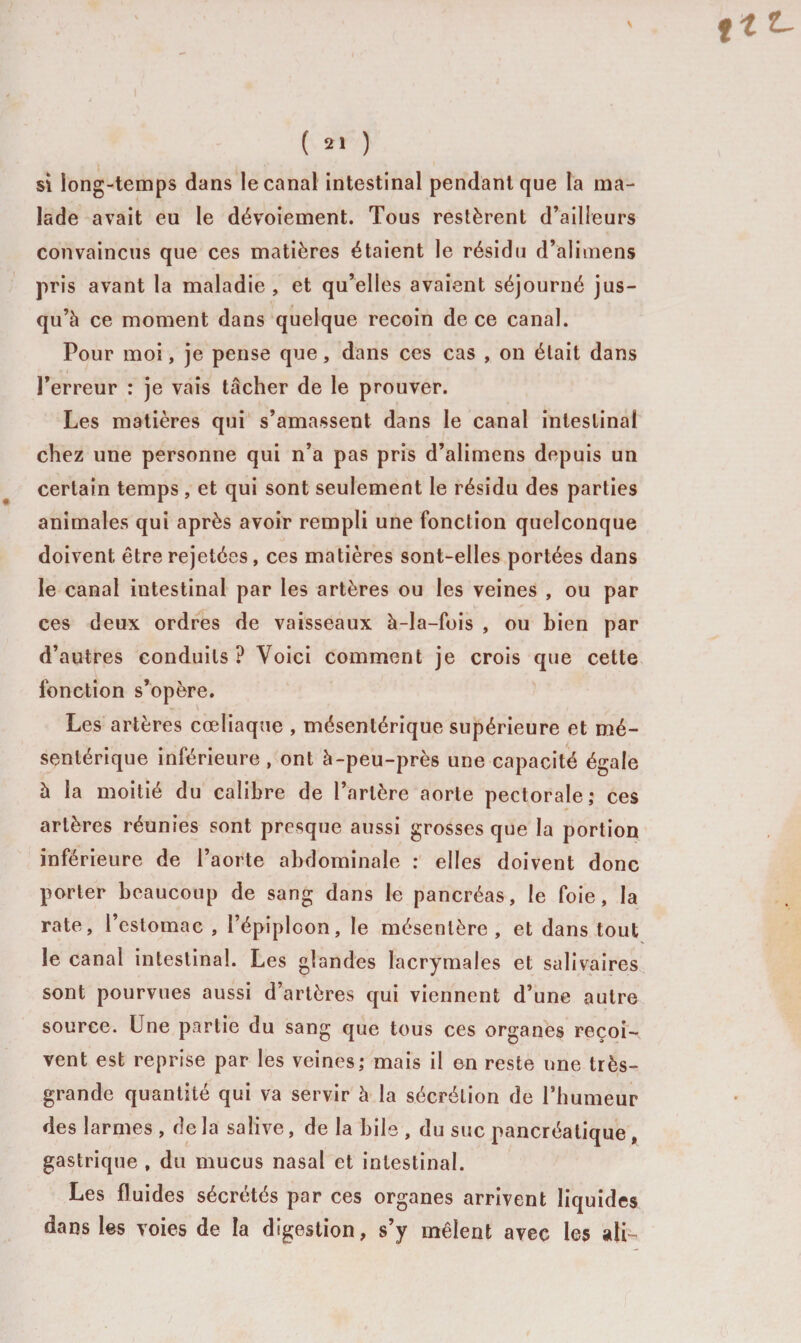 ftt- ( 21 ) si long-temps dans le canal intestinal pendant que la ma¬ lade avait eu le dévoiement. Tous restèrent d’ailleurs convaincus que ces matières étaient le résidu d’alimens pris avant la maladie, et qu’elles avaient séjourné jus¬ qu’à ce moment dans quelque recoin de ce canal. Pour moi, je pense que, dans ces cas , on était dans l’erreur : je vais tâcher de le prouver. Les matières qui s’amassent dans le canal intestinal chez une personne qui n’a pas pris d’alimens depuis un certain temps, et qui sont seulement le résidu des parties animales qui après avoir rempli une fonction quelconque doivent être rejetées, ces matières sont-elles portées dans le canal intestinal par les artères ou les veines , ou par ces deux ordres de vaisseaux à-la-fois , ou bien par d’autres conduits ? Voici comment je crois que cette fonction s’opère. Les artères cœliaque , mésentérique supérieure et mé¬ sentérique inférieure , ont à-peu-près une capacité égale à la moitié du calibre de l’artère aorte pectorale; ces artères réunies sont presque aussi grosses que la portion inférieure de l’aorte abdominale : elles doivent donc porter beaucoup de sang dans le pancréas, le foie, la rate, l’estomac , l’épiploon, le mésentère, et dans tout le canal intestinal. Les glandes lacrymales et salivaires sont pourvues aussi d’artères qui viennent d’une autre source. Une partie du sang que tous ces organes reçoi¬ vent est reprise par les veines; mais il en reste une très- grande quantité qui va servir à la sécrétion de l’humeur des larmes , de la salive, de la bile , du suc pancréatique , gastrique , du mucus nasal et intestinal. Les fluides sécrétés par ces organes arrivent liquides dans les voies de la digestion, s’y mêlent avec les ali-