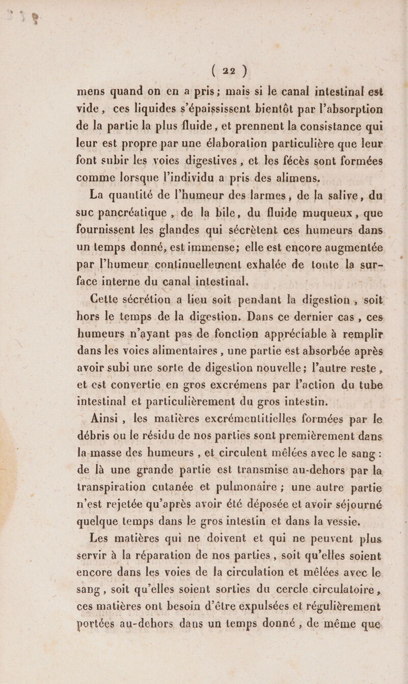 mens quand on en a pris ; mais si le canal intestinal est vide , ces liquides s’épaississent bientôt par l’absorption de la partie la plus fluide, et prennent la consistance qui leur est propre par une élaboration particulière que leur font subir les voies digestives , et les fécès sont formées comme lorsque l’individu a pris des alimens. La quantité de l’humeur des larmes, de la salive, du suc pancréatique , de la bile, du fluide muqueux, que fournissent les glandes qui sécrètent ces humeurs dans un temps donné, est immense; elle est encore augmentée par l’humeur continuellement exhalée de toute la sur¬ face interne du canal intestinal. Cette sécrétion a lieu soit pendant la digestion , soit hors le temps de la digestion. Dans ce dernier cas , ces humeurs n’ayant pas de fonction appréciable à remplir dans les voies alimentaires , une partie est absorbée après avoir subi une sorte de digestion nouvelle; l’autre reste , et est convertie en gros excrémens par l’action du tube intestinal et particulièrement du gros intestin. Ainsi , les matières excrémenlitielîes formées par le débris ou le résidu de nos parties sont premièrement dans la masse des humeurs , et circulent mêlées avec le sang : de là une grande partie est transmise au-dehors par la transpiration cutanée et pulmonaire ; une autre partie n’est rejetée qu’après avoir été déposée et avoir séjourné quelque temps dans le gros intestin et dans la vessie. Les matières qui ne doivent et qui ne peuvent plus servir à la réparation de nos parties , soit qu’elles soient encore dans les voies de la circulation et mêlées avec le sang, soit qu’elles soient sorties du cercle circulatoire, ces matières ont besoin d’être expulsées et régulièrement portées au-dehors dans un temps donné , de même que
