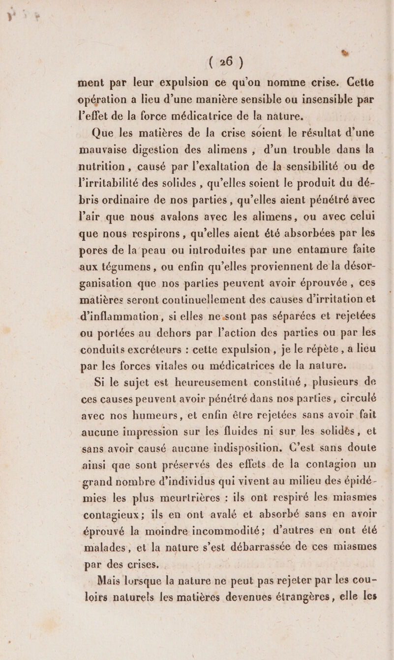 y ( 26 ) ment par leur expulsion ce qu’on nomme crise. Cette opération a lieu d’une manière sensible ou insensible par l’effet de la force médicatrice de la nature. Que les matières de la crise soient le résultat d’une mauvaise digestion des alimens , d’un trouble dans la nutrition , causé par l’exaltation de la sensibilité ou de l’irritabilité des solides , qu’elles soient le produit du dé¬ bris ordinaire de nos parties, qu’elles aient pénétré avec l’air que nous avalons avec les alimens, ou avec celui que nous respirons, qu’elles aient été absorbées par les pores de la peau ou introduites par une entamure faite aux tégumens, ou enfin qu’elles proviennent de la désor¬ ganisation que nos parlies peuvent avoir éprouvée , ces matières seront continuellement des causes d’irritation et d’inflammation, si elles ne sont pas séparées et rejetées ou portées au dehors par Faction des parties ou par les conduits excréteurs : cette expulsion , je le répète , a lieu par les forces vitales ou médicatrices de la nature. Si le sujet est heureusement constitué, plusieurs de ces causes peuvent avoir pénétré dans nos parties, circulé avec nos humeurs, et enfin être rejetées sans avoir fait aucune impression sur les fluides ni sur les solidês, et sans avoir causé aucune indisposition. C’est sans doute ainsi que sont préservés des effets de la contagion un grand nombre d’individus qui vivent au milieu des épidé¬ mies les plus meurtrières : ils ont respiré les miasmes contagieux ; ils en ont avalé et absorbé sans en avoir éprouvé la moindre incommodité; d’autres en ont été malades, et la nature s’est débarrassée de ces miasmes par des crises. Mais lorsque la nature ne peut pas rejeter par les cou¬ loirs naturels les matières devenues étrangères, elle les
