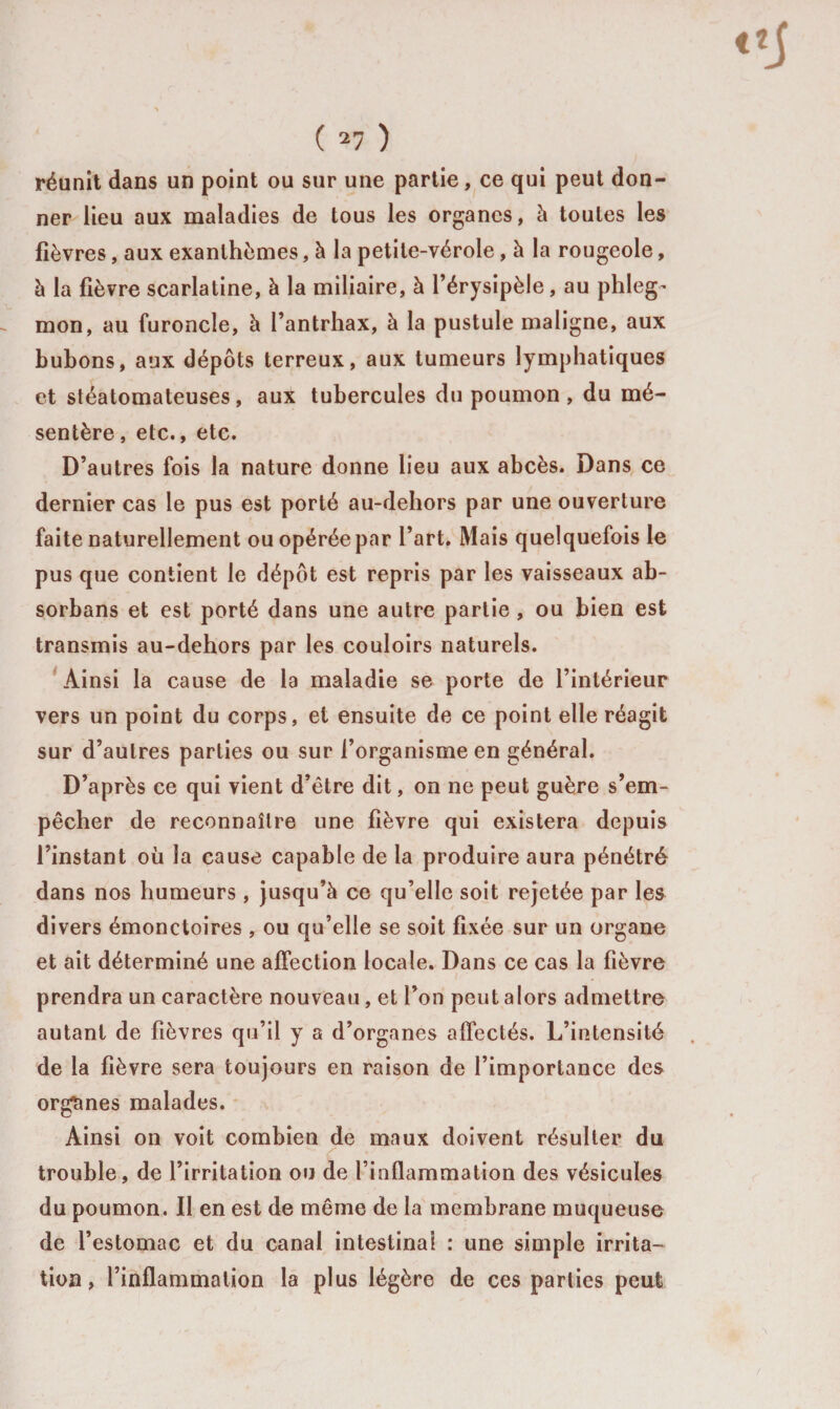 ( ) réunit dans un point ou sur une partie, ce qui peut don¬ ner lieu aux maladies de tous les organes, à toutes les fièvres, aux exanthèmes, à la petite-vérole, à la rougeole, à la fièvre scarlatine, à la miliaire, à l’érysipèle, au phleg’ mon, au furoncle, à l’antrhax, à la pustule maligne, aux bubons, aux dépôts terreux, aux tumeurs lymphatiques et stéatomateuses, aux tubercules du poumon , du mé¬ sentère , etc., etc. D’autres fois la nature donne lieu aux abcès. Dans ce dernier cas le pus est porté au-dehors par une ouverture faite naturellement ou opérée par l’art. Mais quelquefois le pus que contient le dépôt est repris par les vaisseaux ab- sorbans et est porté dans une autre partie, ou bien est transmis au-dehors par les couloirs naturels. Ainsi la cause de la maladie se porte de l’intérieur vers un point du corps, et ensuite de ce point elle réagit sur d’autres parties ou sur l’organisme en général. D’après ce qui vient d’être dit, on ne peut guère s’em¬ pêcher de reconnaître une fièvre qui existera depuis l’instant où la cause capable de la produire aura pénétré dans nos humeurs , jusqu’à ce qu’elle soit rejetée par les divers émonctoires , ou qu’elle se soit fixée sur un organe et ait déterminé une affection locale. Dans ce cas la fièvre prendra un caractère nouveau, et l’on peut alors admettre autant de fièvres qu’il y a d’organes affectés. L’intensité de la fièvre sera toujours en raison de l’importance des organes malades. Ainsi on voit combien de maux doivent résulter du trouble, de l’irritation ou de l’inflammation des vésicules du poumon. Il en est de même de la membrane muqueuse de l’estomac et du canal intestinal : une simple irrita¬ tion, l’inflammation la plus légère de ces parties peut
