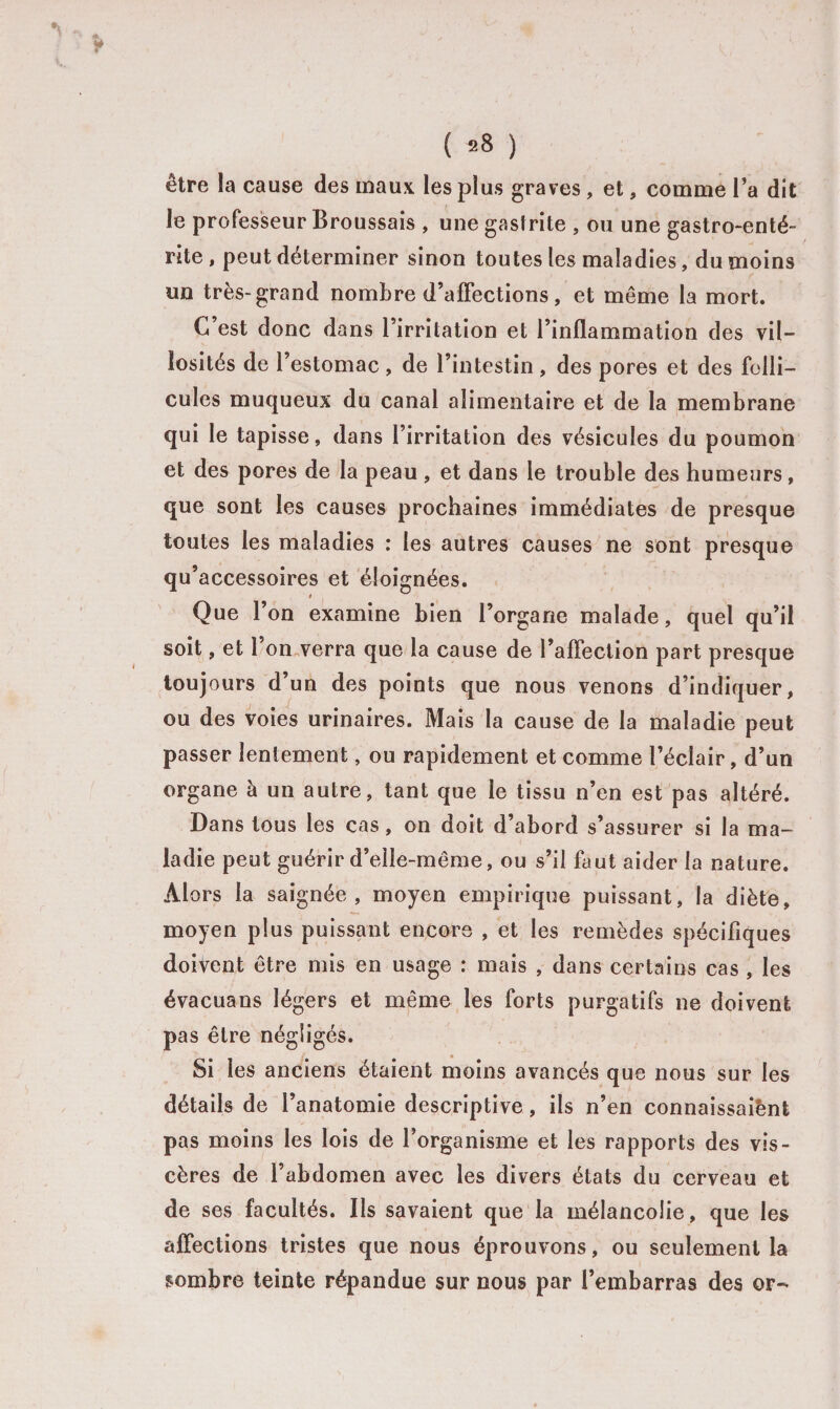 ?» * ( *8 ) être la cause des maux les plus graves , et, comme l’a dit le professeur Broussais , une gastrite , ou une gastro-enté¬ rite , peut déterminer sinon toutes les maladies, du moins un très-grand nombre d’affections , et même la mort. G est donc dans l’irritation et l’inflammation des vil¬ losités de l’estomac , de l’intestin , des pores et des folli¬ cules muqueux du canal alimentaire et de la membrane qui le tapisse, dans l’irritation des vésicules du poumon et des pores de la peau , et dans le trouble des humeurs, que sont les causes prochaines immédiates de presque toutes les maladies : les autres causes ne sont presque qu’ accessoires et éloignées. Que l’on examine bien l’organe malade, quel qu’il soit, et l’on verra que la cause de l’affection part presque toujours d’un des points que nous venons d’indiquer, ou des voies urinaires. Mais la cause de la maladie peut passer lentement, ou rapidement et comme l’éclair, d’un organe à un autre, tant que le tissu n’en est pas altéré. Dans tous les cas, on doit d’abord s’assurer si la ma¬ ladie peut guérir d’elle-même, ou s’il faut aider la nature. Alors la saignée, moyen empirique puissant, la diète, moyen plus puissant encore , et les remèdes spécifiques doivent être mis en usage : mais , dans certains cas , les évacuans légers et même les forts purgatifs ne doivent pas être négligés. Si les anciens étaient moins avancés que nous sur les détails de l’anatomie descriptive, ils n’en connaissait pas moins les lois de l’organisme et les rapports des vis¬ cères de l’abdomen avec les divers états du cerveau et de ses facultés. Ils savaient que la mélancolie, que les affections tristes que nous éprouvons, ou seulement la sombre teinte répandue sur nous par l’embarras des or-