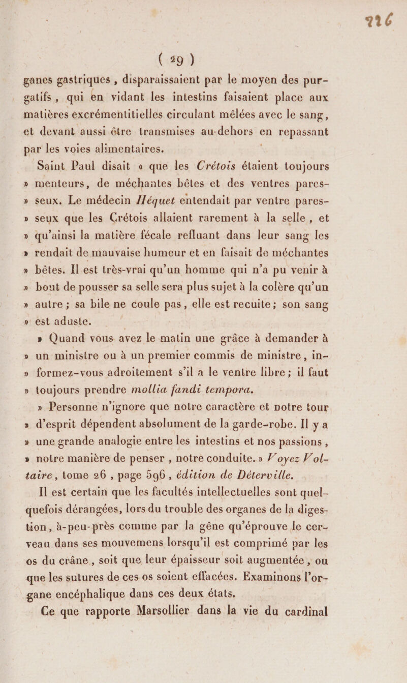 ganes gastriques , disparaissaient par le moyen des pur¬ gatifs , qui en vidant les intestins faisaient place aux matières excrémentitielles circulant mêlées avec le sang, et devant aussi être transmises au-dehors en repassant par les voies alimentaires. Saint Paul disait « que les Cretois étaient toujours » menteurs, de méchantes bêles et des ventres pares- » seux. Le médecin Uéquet entendait par ventre pares- » seux que les Crétois allaient rarement h la selle , et » qu’ainsi la matière fécale refluant dans leur sang les » rendait de mauvaise humeur et en faisait de méchantes » bêtes. Il est très-vrai qu’un homme qui n’a pu venir à » bout de pousser sa selle sera plus sujet à la colère qu’un » autre ; sa bile ne coule pas, elle est recuite; son sang » est aduste. t Quand vous avez le matin une grâce à demander à » un ministre ou à un premier commis de ministre, in- » formez-vous adroitement s’il a le ventre libre ; il faut » toujours prendre mollia fandi tempora. » Personne n’ignore que notre caractère et notre tour » d’esprit dépendent absolument de la garde-robe. Il y a » une grande analogie entre les intestins et nos passions , » notre manière de penser , notre conduite. » Voyez Vol- taire, tome 26 , page 596 , édition de Détervilte. Il est certain que les facultés intellectuelles sont quel¬ quefois dérangées, lors du trouble des organes de la diges¬ tion, à-peu-près comme par la gêne qu’éprouve le cer¬ veau dans ses mouvemens lorsqu’il est comprimé par les os du crâne , soit que leur épaisseur soit augmentée, ou que les sutures de ces os soient effacées. Examinons l’or¬ gane encéphalique dans ces deux états. Ce que rapporte Marsollier dans la vie du cardinal