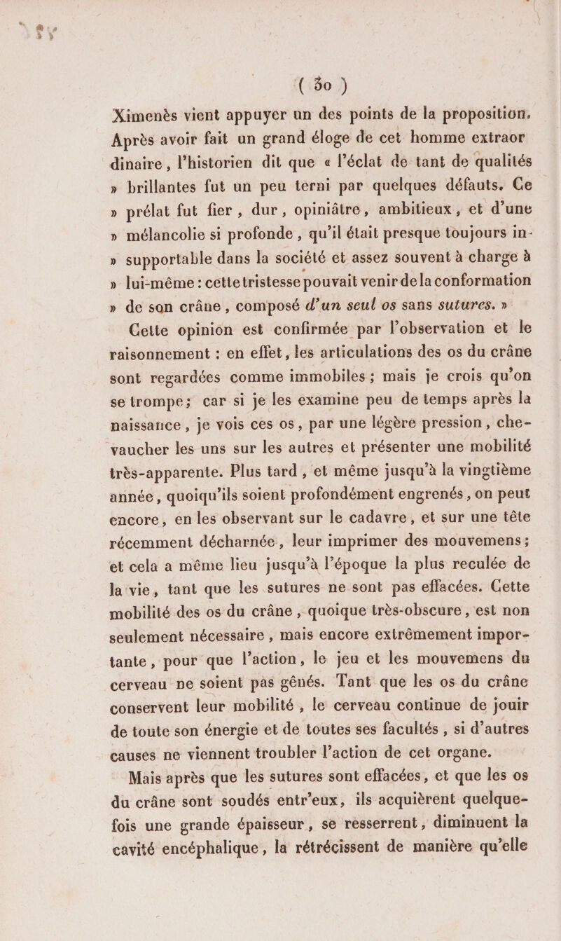 Ximenès vient appuyer un des points de la proposition* Après avoir fait un grand éloge de cet homme extraor dinaire, l’historien dit que « l’éclat de tant de qualités » brillantes fut un peu terni par quelques défauts. Ce » prélat fut fier, dur, opiniâtre, ambitieux, et d’une » mélancolie si profonde , qu’il était presque toujours in- » supportable dans la société et assez souvent à charge à » lui-même : cette tristesse pouvait venir de la conformation » de son crâne , composé cl9un seul os sans sutures. » Celte opinion est confirmée par l’observation et le raisonnement : en effet, les articulations des os du crâne sont regardées comme immobiles ; mais je crois qu’on se trompe; car si je les examine peu de temps après la naissance, je vois ces os, par une légère pression, che¬ vaucher les uns sur les autres et présenter une mobilité très-apparente. Plus tard , et même jusqu’à la vingtième année, quoiqu’ils soient profondément engrenés, on peut encore, en les observant sur le cadavre, et sur une tête récemment décharnée , leur imprimer des mouvemens; et cela a même lieu jusqu’à l’époque la plus reculée de la vie, tant que les sutures ne sont pas effacées. Cette mobilité des os du crâne, quoique très-obscure, est non seulement nécessaire , mais encore extrêmement impor¬ tante , pour que l’action, le jeu et les mouvemens du cerveau ne soient pas gênés. Tant que les os du crâne conservent leur mobilité , le cerveau continue de jouir de toute son énergie et de toutes ses facultés , si d’autres causes ne viennent troubler l’action de cet organe. Mais après que les sutures sont effacées, et que les os du crâne sont soudés entr’eux, ils acquièrent quelque¬ fois une grande épaisseur, se resserrent, diminuent la cavité encéphalique, la rétrécissent de manière qu’elle