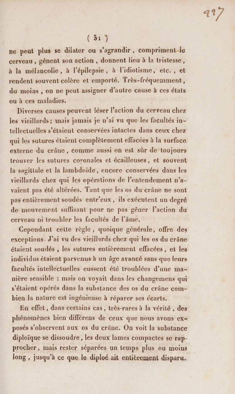 ne peut plus se dilater ou s’agrandir , compriment le cerveau , gênent son action , donnent lieu à la tristesse, à la mélancolie, à l’épilepsie, à l’idiotisme, etc. , et rendent souvent colère et emporté. Très-fréquemment, du moins , on ne peut assigner d’autre cause à ces étals ou à ces maladies. Diverses causes peuvent léser l’action du cerveau chez les vieillards; mais jamais je n’ai vu que les facultés in¬ tellectuelles s’étaient conservées intactes dans ceux chez qui les sutures étaient complètement effacées à la surface externe du crâne, comme aussi on est sûr de toujours trouver les sutures co^onales et écailleuses, et souvent la sagittale et la lambdoïde, encore conservées dans les vieillards chez qui les opérations de l’entendement n’a¬ vaient pas été altérées. Tant que les os du crâne ne sont pas entièrement soudés entr’eux , ils exécutent un degré de mouvement suffisant pour ne pas gêner l’action du cerveau ni troubler les facultés de l’âme. Cependant cette règle, quoique générale, offre des exceptions. J’ai vu des vieillards chez qui les os du crâne étaient soudés , les sutures entièrement effacées, et les individus étaient parvenus à un âge avancé sans que leurs facultés intellectuelles eussent été troublées d’une ma¬ nière sensible : mais on voyait dans les changemens qui s’étaient opérés dans la substance des os du crâne com¬ bien la nature est ingénieuse à réparer ses écarts. En effet, dans certains cas, très-rares à la vérité , des phénomènes bien différens de ceux que nous avons ex¬ posés s’observent aux os du crâne. On voit la substance diploïque se dissoudre, les deux lames compactes se rap¬ procher, mais rester séparées un temps plus ou moins long, jusqu’à ce que le diploé ait entièrement disparu.