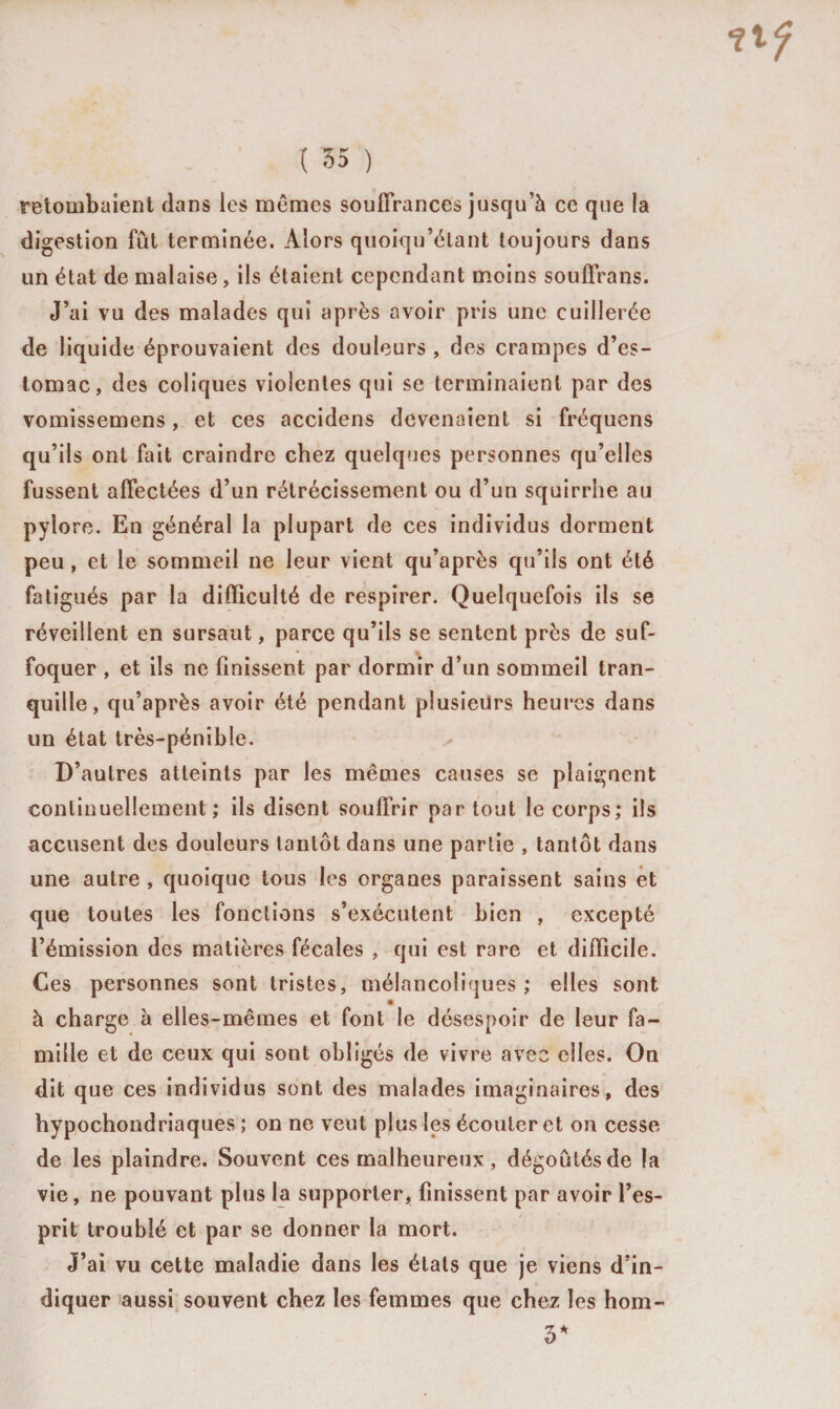 retombaient flans les mêmes souffrances jusqu’à ce que la digestion fût terminée. Alors quoiqu’étant toujours dans un état de malaise, ils étaient cependant moins souffrans. J’ai vu des malades qui après avoir pris une cuillerée de liquide éprouvaient des douleurs , des crampes d’es¬ tomac, des coliques violentes qui se terminaient par des vomissemens, et ces accidens devenaient si fréquens qu’ils ont fait craindre chez quelques personnes qu’elles fussent affectées d’un rétrécissement ou d’un squirrhe au pyl ore. En général la plupart de ces individus dorment peu, et le sommeil ne leur vient qu’après qu’ils ont été fatigués par la difficulté de respirer. Quelquefois ils se réveillent en sursaut, parce qu’ils se sentent près de suf¬ foquer , et ils ne finissent par dormir d’un sommeil tran¬ quille, qu’après avoir été pendant plusieurs heures dans un état très-pénible. D’autres atteints par les mêmes causes se plaignent continuellement; ils disent souffrir par tout le corps; ils accusent des douleurs tantôt dans une partie , tantôt dans une autre , quoique tous les organes paraissent sains et que toutes les fonctions s’exécutent bien , excepté l’émission des matières fécales , qui est rare et difficile. Ces personnes sont tristes, mélancoliques ; elles sont à charge à elles-mêmes et font le désespoir de leur fa¬ mille et de ceux qui sont obligés de vivre avec elles. On dit que ces individus sont des malades imaginaires, des hypochondriaques ; on ne veut plus les écouter et on cesse de les plaindre. Souvent ces malheureux, dégoûtés de la vie, ne pouvant plus la supporter, finissent par avoir l’es¬ prit troublé et par se donner la mort. J’ai vu cette maladie dans les étals que je viens d’in¬ diquer aussi souvent chez les femmes que chez les hom- 5