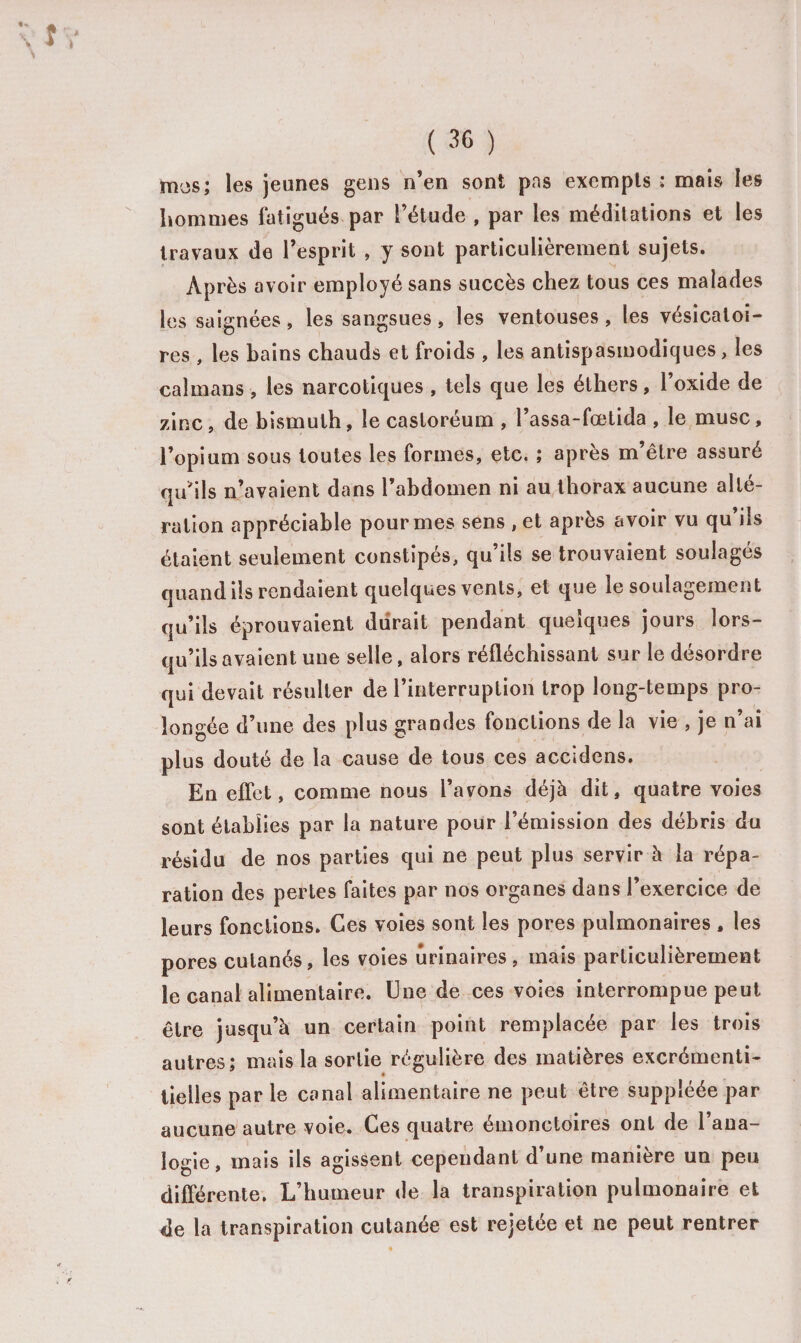 «U % \ ( 36 ) mes; les jeunes gens n’en sont pas exempts : mais les hommes fatigués par l’étude , par les méditations et les travaux de l’esprit , y sont particulièrement sujets. Après avoir employé sans succès chez tous ces malades les saignées, les sangsues , les ventouses , les vésicatoi¬ res , les bains chauds et froids , les antispasmodiques, les caïmans , les narcotiques , tels que les éthers, l’oxide de zinc, de bismuth, le casloréum , l’assa-fœtida , le musc, l’opium sous toutes les formes, etc. ; après m’être assuré qu'ils n’avaient dans l’abdomen ni au thorax aucune alté¬ ration appréciable pour mes sens , et après avoir vu qu’ils étaient seulement constipés, qu’ils se trouvaient soulagés quand ils rendaient quelques vents, et que le soulagement qu’ils éprouvaient durait pendant quelques jours lors¬ qu’ils avaient une selle, alors réfléchissant sur le désordre qui devait résulter de l’interruption trop long-temps pro¬ longée d’une des plus grandes fonctions de la vie , je n’ai plus douté de la cause de tous ces accidens. En effet, comme nous l’avons déjà dit, quatre voies sont établies par la nature pour l’émission des débris du résidu de nos parties qui ne peut plus servir à la répa¬ ration des pertes faites par nos organes dans l’exercice de leurs fonctions. Ces voies sont les pores pulmonaires , les pores cutanés, les voies urinaires, mais particulièrement le canal alimentaire. Une de ces voies interrompue peut être jusqu’à un certain point remplacée par les trois autres; mais la sortie régulière des matières excrémenti- tielles par le canal alimentaire ne peut être suppléée par aucune autre voie. Ces quatre émonctoires ont de l’ana¬ logie, mais ils agissent cependant d’une manière un peu différente. L’humeur de la transpiration pulmonaire et de la transpiration cutanée est rejetée et ne peut rentrer