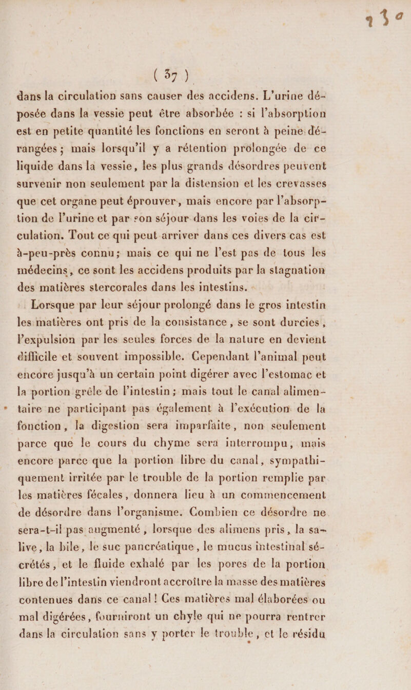 dans la circulation sans causer des accidens. L’urine dé¬ posée dans la vessie peut être absorbée : si l’absorption est en petite quantité les fonctions en seront à peine dé¬ rangées ; mais lorsqu’il y a rétention prolongée de ce liquide dans la vessie, les plus grands désordres peuvent survenir non seulement par la distension et les crevasses que cet organe peut éprouver, mais encore par l’absorp¬ tion de l’urine et par son séjour dans les voies de la cir¬ culation. Tout ce qui peut arriver dans ces divers cas est à-peu-près connu; mais ce qui ne l’est pas de tous les médecins , ce sont les accidens produits par la stagnation des matières stercorales dans les intestins. Lorsque par leur séjour prolongé dans le gros intestin les matières ont pris de la consistance, se sont durcies, l’expulsion par les seules forces de la nature en devient difficile et souvent impossible. Cependant l’animal peut encore jusqu’à un certain point digérer avec l’estomac et la portion grêle de l’intestin; mais tout le canal alimen¬ taire ne participant pas également à l’exécution de la fonction, la digestion sera imparfaite, non seulement parce que le cours du chyme sera interrompu, mais encore parce que la portion libre du canal, sympathi¬ quement irritée par le trouble de la portion remplie par les matières fécales, donnera lieu à un commencement de désordre dans l’organisme. Combien ce désordre ne sera-t-ii pas augmenté, lorsque des aîimens pris, la sa¬ live, la bile, le suc pancréatique, le mucus intestinal sé- crêtés , et le fluide exhalé par les pores de la portion libre de l’intestin viendront accroître la masse des matières contenues dans ce canal ! Ces matières mal élaborées ou mal digérées, fourniront un chyle qui ne pourra rentrer dans la circulation sans y porter le trouble, et le résidu