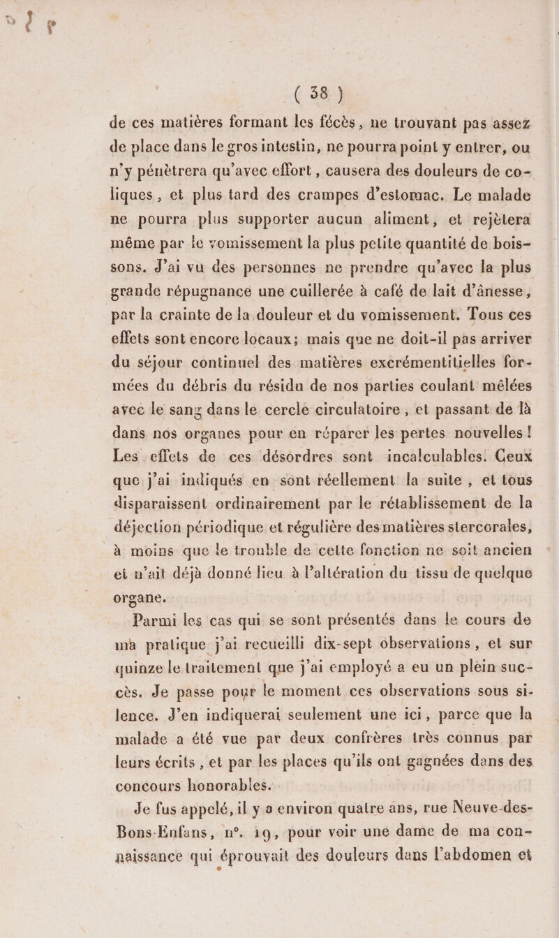 f r ( 38 ) de ces matières formant les fécès, ne trouvant pas assez de place dans le gros intestin, ne pourra point y entrer, ou n’y pénétrera qu’avec effort, causera des douleurs de co¬ liques , et plus tard des crampes d’estomac. Le malade ne pourra plus supporter aucun aliment, et rejètera même par le vomissement la plus petite quantité de bois¬ sons. J’ai vu des personnes ne prendre qu’avec la plus grande répugnance une cuillerée à café de lait d’ânesse, par la crainte de la douleur et du vomissement. Tous ces effets sont encore locaux; mais que ne doit-il pas arriver du séjour continuel des matières excrémentitielîes for¬ mées du débris du résidu de nos parties coulant mêlées avec le sang dans le cercle circulatoire , et passant de là dans nos organes pour en réparer les pertes nouvelles ! Les effets de ces désordres sont incalculables. Ceux que j’ai indiqués en sont réellement la suite , et tous disparaissent ordinairement par le rétablissement de la déjection périodique et régulière des matières slercorales, à moins que le trouble de cette fonction ne soit ancien et n’ait déjà donné lieu à l’altération du tissu de quelque organe. Parmi les cas qui se sont présentés dans le cours de ma pratique j’ai recueilli dix-sept observations, et sur quinze le traitement que j’ai employé a eu un plein suc- » > cès. Je passe poi^r le moment ces observations sous si¬ lence. J’en indiquerai seulement une ici, parce que la malade a été vue par deux confrères très connus par leurs écrits , et par les places qu’ils ont gagnées dans des concours honorables. Je fus appelé, il y a environ quatre ans, rue Neuve des- Bons Enfans, n°. 19, pour voir une dame de ma con¬ naissance qui éprouvait des douleurs dans l’abdomen et