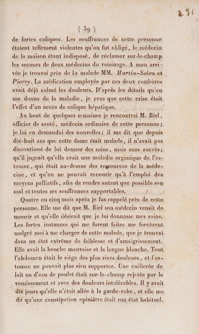 de fortes coliques. Les souffrances de celle personne étaient tellement violentes qu’on fut obligé, le médecin de la maison étant indisposé, de réclamer sur-le-champ les secours de deux médecins du voisinage. A mon arri * vée je trouvai près de la malade MM. Mar tin-Solon et Piorry. La médication employée par ces deux confrères avait déjà calmé les douleurs. D’après les détails qu’on me donna de la maladie, je crus que cette crise était l’effet d’un accès de colique hépatique. Au bout de quelques semaines je rencontrai M. Biel, officier de santé, médecin ordinaire de cette personne; je lui en demandai des nouvelles; il me dit que depuis dix-huit ans que cette dame était malade, il n’avait pas discontinué de lui donner des soins, mais sans succès; qu’il jugeait qu’elle avait une maladie organique de l’es¬ tomac , qui était au-dessus des re^ources de la méde¬ cine, et qu’on ne pouvait recourir qu’à l’emploi des moyens palliatifs, afin de rendre autant que possible son mal et toutes ses souffrances supportables. / Quatre ou cinq mois après je fus rappelé près de cette personne. Elle me dit que M. Biel son médecin venait de mourir et qu’elle désirait que je lui donnasse mes soins. Les fortes instances qui me furent faites me forcèrent malgré moi à me charger de cette malade, que je trouvai dans un état extrême de faiblesse et d’amaigrissement. Elle avait la bouche mauvaise et la langue blanche. Tout l’abdomen était le siège des plus vives douleurs, et l’es¬ tomac ne pouvait plus rien supporter. Une cuillerée de lait ou d’eau de poulet était sur-le-champ rejetée par le vomissement et avec des douleurs intolérables. 11 y avait dix jours qu’elle n’était allée à la garde-robe, et elle me dit qu'une constipation opiniâtre était son état habituel»