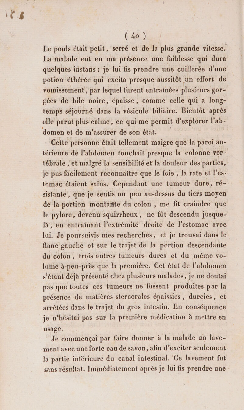 Le pouls était petit, serré et de la plus grande vitesse. La malade eut en ma présence une faiblesse qui dura quelques instans ; je lui fis prendre une cuillerée d’une potion élhérée qui excita presque aussitôt un effort de vomissement, par lequel furent entraînées plusieurs gor¬ gées de bile noire, épaisse, comme celle qui a long¬ temps séjourné dans la vésicule biliaire. Bientôt après elle parut plus calme, ce qui me permit d’explorer l’ab- domen et de m assurer de son état. Cette personne était tellement maigre que la paroi an¬ térieure de l’abdomen touchait presque la colonne ver¬ tébrale , et malgré la sensibilité et la douleur des parties, je pus facilement reconnaître que le foie , la rate et l’es¬ tomac étaient sains. Cependant une tumeur dure, ré¬ sistante , que je sentis un peu au-dessus du tiers moyen de la portion montante du colon , me fit craindre que le pylore, devenu squirrheux, ne fût descendu jusque- là , en entraînant l’extrémité droite de l’estomac avec lui. Je poursuivis mes recherches, et je trouvai dans le flanc gauche et sur le trajet de la portion descendante du colon , trois autres tumeurs dures et du môme vo¬ lume à-peu-près que la première. Cet état de l’abdomen s’étant déjà présenté chez plusieurs malades, je ne doutai pas que toutes ces tumeurs ne fussent produites par la présence de matières stercoraîes épaissies, durcies, et arrêtées dans le trajet du gros intestin. En conséquence je n’hésitai pas sur la première médication à mettre en usage. Je commençai par faire donner à la malade un lave¬ ment avec une forte eau de savon, afin d’exciter seulement la partie inférieure du canal intestinal. Ce lavement fut gans résultat. Immédiatement après je lui fis prendre une