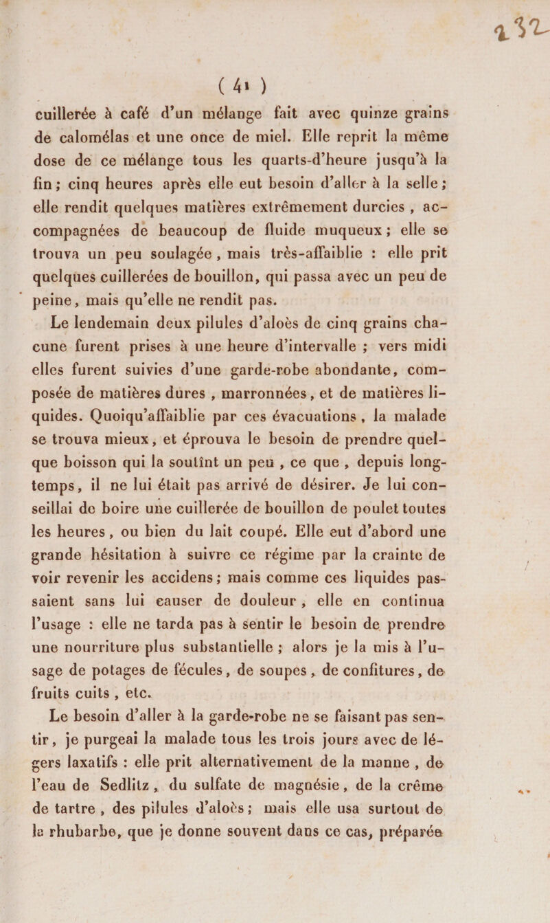 ( 4« ) cuillerée à café d’un mélange fait avec quinze grains de calomélas et une once de miel. Elfe reprit la même dose de ce mélange tous les quarts-d’heure jusqu’à la fin; cinq heures après elle eut besoin d’aller à la selle; elle rendit quelques matières extrêmement durcies , ac¬ compagnées de beaucoup de fluide muqueux ; elle se trouva un peu soulagée , mais très-affaiblie : elle prit quelques cuillerées de bouillon, qui passa avec un peu de peine, mais qu’elle ne rendit pas. Le lendemain deux pilules d’aloès de cinq grains cha¬ cune furent prises à une heure d’intervalle ; vers midi elles furent suivies d’une garde-robe abondante, com¬ posée de matières dures , marronnées, et de matières li¬ quides. Quoiqu’alïaiblie par ces évacuations , la malade se trouva mieux, et éprouva le besoin de prendre quel¬ que boisson qui la soutînt un peu , ce que , depuis long¬ temps, il ne lui était pas arrivé de désirer. Je lui con¬ seillai de boire une cuillerée de bouillon de poulet toutes les heures, ou bien du lait coupé. Elle eut d’abord une grande hésitation à suivre ce régime par la crainte de voir revenir les accidens; mais comme ces liquides pas¬ saient sans lui causer de douleur , elle en continua l’usage : elle ne tarda pas à sentir le besoin de prendre une nourriture plus substantielle ; alors je la mis à l’u¬ sage de potages de fécules, de soupes, de confitures, de fruits cuits , etc. Le besoin d’aller à la garde-robe ne se faisant pas sen¬ tir, je purgeai la malade tous les trois jourg avec de lé¬ gers laxatifs : elle prit alternativement de la manne , de l’eau de Sedlitz , du sulfate de magnésie, de la crème de tartre, des pilules d’aloès; mais elle usa surtout de la rhubarbe, que je donne souvent dans ce cas, préparée
