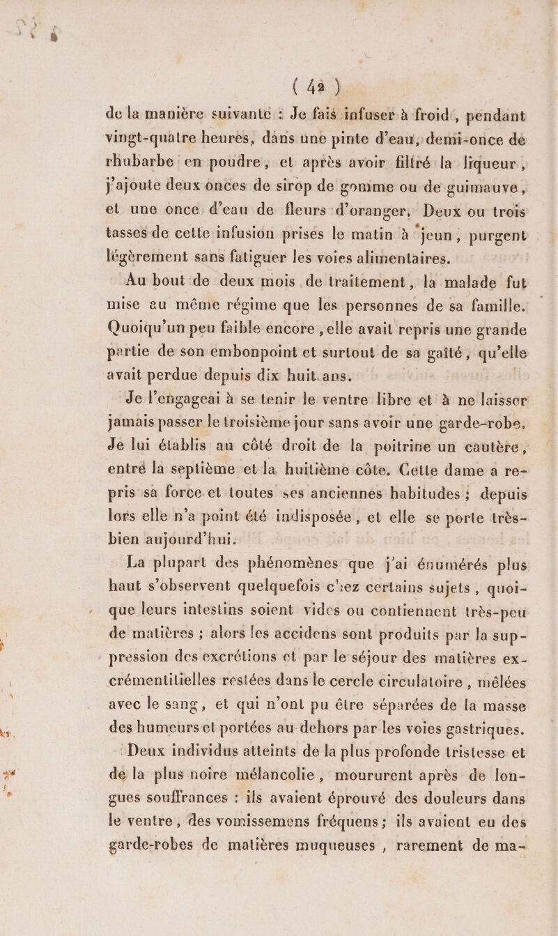 de la manière suivante : Je fais infuser à froid , pendant vingt-quatre heures, dans une pinte d’eau, demi-once de rhubarbe en poudre, et après avoir filtré la liqueur , j’ajoute deux onces de sirop de gomme ou de guimauve, et une once deau de fleurs d’oranger, Deux ou trois tasses de cette infusion prises le matin à jeun , purgent légèrement sans fatiguer les voies alimentaires. Au bout de deux mois de traitement, la malade fut mise au même régime que les personnes de sa famille. Quoiqu’un peu faible encore , elle avait repris une grande partie de son embonpoint et surtout de sa gaîté, qu’elle avait perdue depuis dix huit ans. Je l'engageai à se tenir le ventre libre et à ne laisser jamais passer le troisième jour sans avoir une garde-robe. Je lui établis au côté droit de la poitrine un cautère, entré la septième et la huitième côte. Cette dame a re¬ pris sa force et toutes ses anciennes habitudes ; depuis lors elle n’a point été indisposée , et elle se porte très- bien aujourd’hui. La plupart des phénomènes que j’ai énumérés plus haut s’observent quelquefois chez certains sujets , quoi¬ que leurs intestins soient vides ou contiennent très-peu de matières ,* alors les accidens sont produits par la sup¬ pression des excrétions et par le séjour des matières ex- crémenlilielîes restées dans le cercle circulatoire , mêlées avec le sang, et qui n’ont pu être séparées de la masse des humeurs et portées au dehors par les voies gastriques. Deux individus atteints de la plus profonde tristesse et de la plus noire mélancolie , moururent après de lon¬ gues souffrances : ils avaient éprouvé des douleurs dans le ventre, des vomissemens fréquens; ils avaient eu des garde-robes de matières muqueuses , rarement de ma-