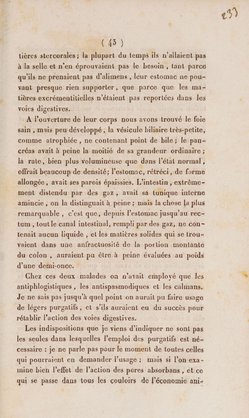 ( 45 ) Itères stercorales ; la plupart du temps ils n’allaient pas à la selle et n’en éprouvaient pas le besoin , tant parce qu’ils ne prenaient pas d’alimens , leur estomac ne pou¬ vant presque rien supporter, que parce que les ma¬ tières excrémentitielles n’étaient pas reportées dans les voies digestives. A l’ouverture de leur corps nous avons trouvé le foie sain , mais peu développé , la vésicule biliaire très-petite, comme atrophiée , ne contenant point de bile ; le pan¬ créas avait à peine la moitié de sa grandeur ordinaire ; la raie, bien plus volumineuse que dans l’état normal, offrait beaucoup de densité; l’estomac, rétréci, de forme allongée , avait ses parois épaissies. L’intestin , extrême¬ ment distendu par des gaz , avait sa tunique interne amincie , on la distinguait à peine ; mais la chose la plus remarquable , c’est que, depuis l’estomac jusqu’au rec¬ tum , tout le canal intestinal, rempli par des gaz, ne con¬ tenait aucun liquide , et les matières solides qui se trou¬ vaient dans une anfractuosité de la portion montante du colon , auraient pu être à peine évaluées au poids d’une demi-once. Chez ces deux malades on n’avait employé que les antiphlogistiques , les antispasmodiques et les caïmans. Je ne sais pas jusqu’à quel point on aurait pu faire usage de légers purgatifs , et s’ils auraient eu du succès pour rétablir l’action des voies digestives. Les indispositions que je viens d’indiquer ne sont pas les seules dans lesquelles l’emploi des purgatifs est né¬ cessaire : je ne parle pas pour le moment de toutes celles qui pourraient en demander l’usage ; mais si l’on exa¬ mine bien l’effet de l’action des pores absorbans , et ce qui se passe dans tous les couloirs de l’économie ani-