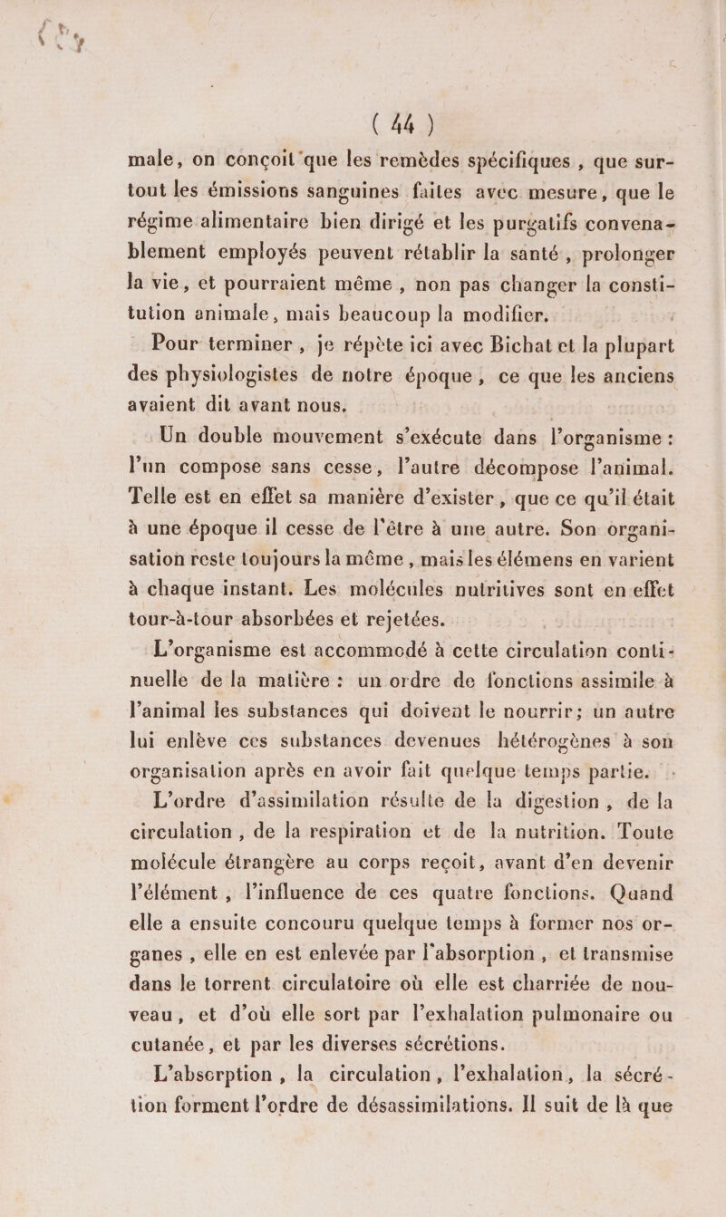 male, on conçoit que les remèdes spécifiques , que sur¬ tout les émissions sanguines faites avec mesure, que le régime alimentaire bien dirigé et les purgatifs convena¬ blement employés peuvent rétablir la santé , prolonger la vie, et pourraient même , non pas changer la consti¬ tution animale, mais beaucoup la modifier. Pour terminer , je répète ici avec Bicbat et la plupart des physiologistes de notre époque , ce que les anciens avaient dit avant nous. Un double mouvement s’exécute dans l’organisme : l’un compose sans cesse, l’autre décompose l’animal. Telle est en effet sa manière d’exister, que ce qu’il était à une époque il cesse de l'être à une autre. Son organi¬ sation reste toujours la même , mais les élémens en varient à chaque instant. Les molécules nutritives sont en effet tour-à-tour absorbées et rejetées. L’organisme est accommodé à cette circulation conti¬ nuelle de la matière : un ordre de fonctions assimile à l’animal les substances qui doivent le nourrir; un autre lui enlève ces substances devenues hétérogènes à son organisation après en avoir fait quelque temps partie. L’ordre d’assimilation résulte de la digestion , de la circulation , de la respiration et de la nutrition. Toute molécule étrangère au corps reçoit, avant d’en devenir l’élément , l’influence de ces quatre fonctions. Quand elle a ensuite concouru quelque temps à former nos or¬ ganes , elle en est enlevée par l'absorption , et transmise dans le torrent circulatoire où elle est charriée de nou¬ veau, et d’où elle sort par l’exhalation pulmonaire ou cutanée, et par les diverses sécrétions. L’absorption, la circulation, l’exhalation, la sécré¬ tion forment l’ordre de désassimilations. Il suit de 1k que