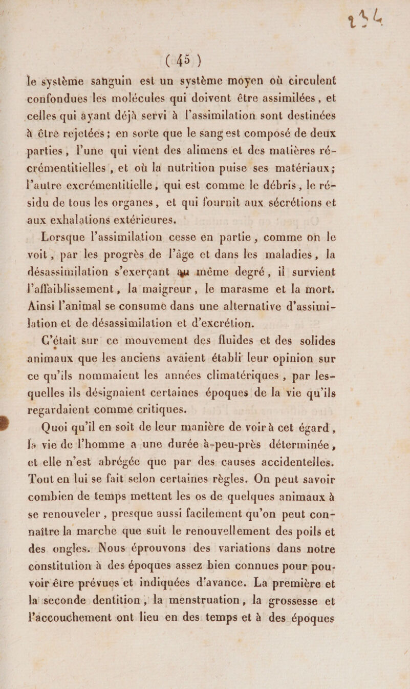 ïe système satiguin est un système moyen où circulent confondues les molécules qui doivent être assimilées, et celles qui ayant déjà servi à l’assimilation sont destinées h être rejetées; en sorte que le sang est composé de deux parties , l’une qui vient des alimens et des matières ré- crémentitielles , et où la nutrition puise ses matériaux; l’autre excrémentitielle, qui est comme le débris, le ré¬ sidu de tous les organes, et qui fournit aux sécrétions et aux exhalations extérieures. Lorsque l’assimilation cesse en partie, comme on le voit, par les progrès de l’àge et dans les maladies, la désassimilation s’exerçant %u même degré , il survient l’affaiblissement, la maigreur, le marasme et la mort. Ainsi l’animal se consume dans une alternative d’assimi¬ lation et de désassimilation et d’excrétion. C’était sur ce mouvement des fluides et des solides animaux que les anciens avaient établi leur opinion sur ce qu’ils nommaient les années climatériques , par les¬ quelles ils désignaient certaines époques de la vie qu’ils regardaient comme critiques. Quoi qu’il en soit de leur manière de voir à cet égard , la vie de l’homme a une durée à-peu-près déterminée, et elle n’est abrégée que par des causes accidentelles. Tout en lui se fait selon certaines règles. On peut savoir combien de temps mettent les os de quelques animaux à se renouveler , presque aussi facilement qu’on peut con¬ naître la marche que suit le renouvellement des poils et des ongles. Nous éprouvons des variations dans notre constitution à des époques assez bien connues pour pou¬ voir être prévues et indiquées d'avance. La première et la seconde dentition , la menstruation, la grossesse et l’accouchement ont lieu en des temps et à des époques