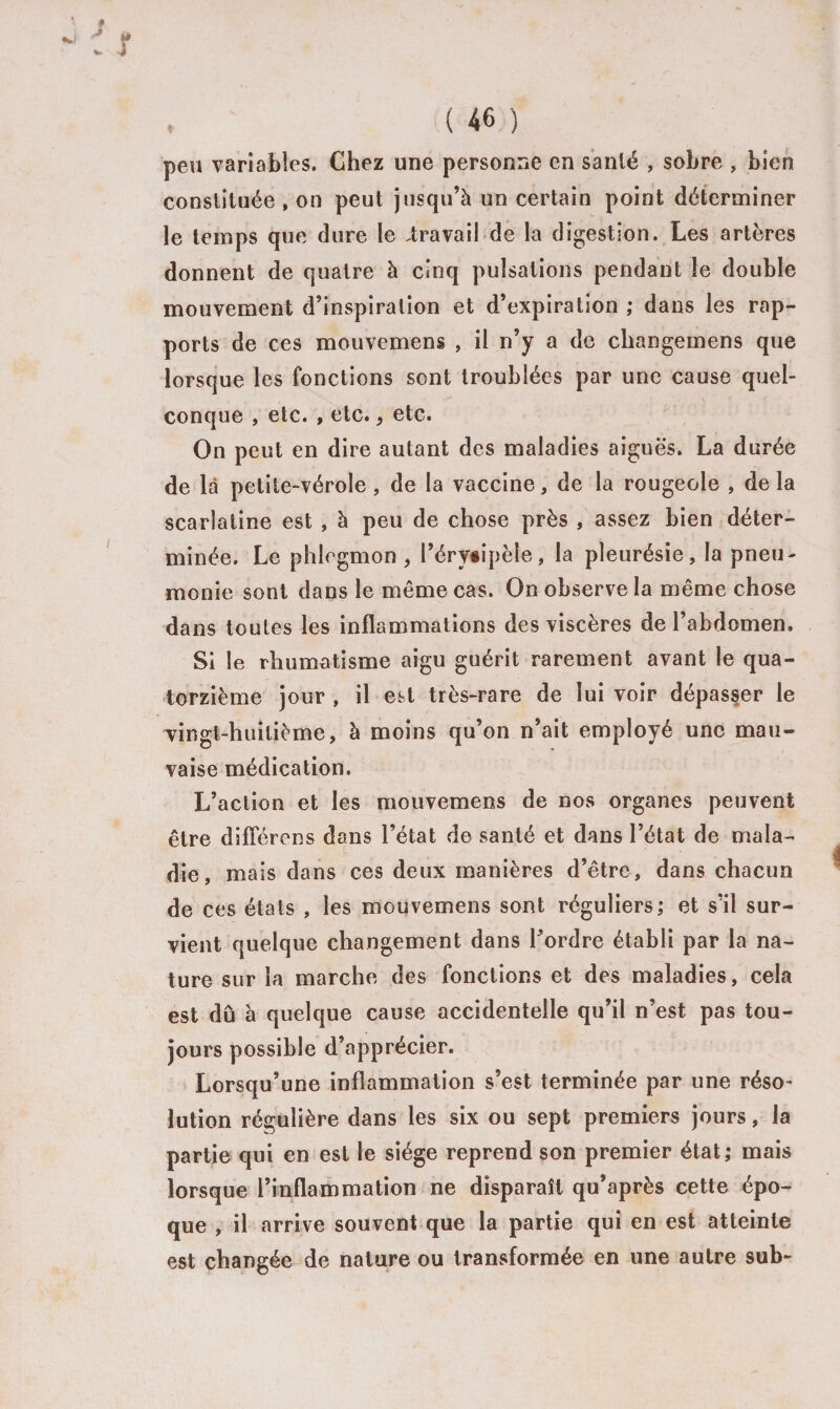 peu variables. Chez une personne en santé , sobre , bien constituée , on peut jusqu’à un certain point déterminer le temps que dure le iravail de la digestion. Les artères donnent de quatre à cinq pulsations pendant le double mouvement d’inspiration et d’expiration ; dans les rap¬ ports de ces mouvemens , il n’y a de cbangemens que lorsque les fonctions sont troublées par une cause quel¬ conque , etc. , etc.&gt; etc. On peut en dire autant des maladies aiguës. La durée de là petite-vérole, de la vaccine, de la rougeole , delà scarlatine est , à peu de chose près , assez bien déter¬ minée. Le phlegmon, l’éry#ipèîe, la pleurésie, la pneu¬ monie sont dans le même cas. On observe la même chose dans toutes les inflammations des viscères de l’abdomen. Si le rhumatisme aigu guérit rarement avant le qua¬ torzième jour , il est très-rare de lui voir dépasser le ^vingt-huitième, à moins qu’on n’ait employé une mau¬ vaise médication. L’action et les mouvemens de nos organes peuvent être différons dans l’état de santé et dans l’état de mala¬ die, mais dans ces deux manières d’être, dans chacun de ces états , les mouvemens sont réguliers; et s’il sur¬ vient quelque changement dans l'ordre établi par la na¬ ture sur la marche des fonctions et des maladies, cela est dû à quelque cause accidentelle qu’il n’est pas tou¬ jours possible d’apprécier. Lorsqu’une inflammation s’est terminée par une réso¬ lution régulière dans les six ou sept premiers jours, la partie qui en est le siège reprend son premier état; mais lorsque l’inflammation ne disparaît qu’après cette épo¬ que , il arrive souvent que la partie qui en est atteinte est changée de nature ou transformée en une autre sub-