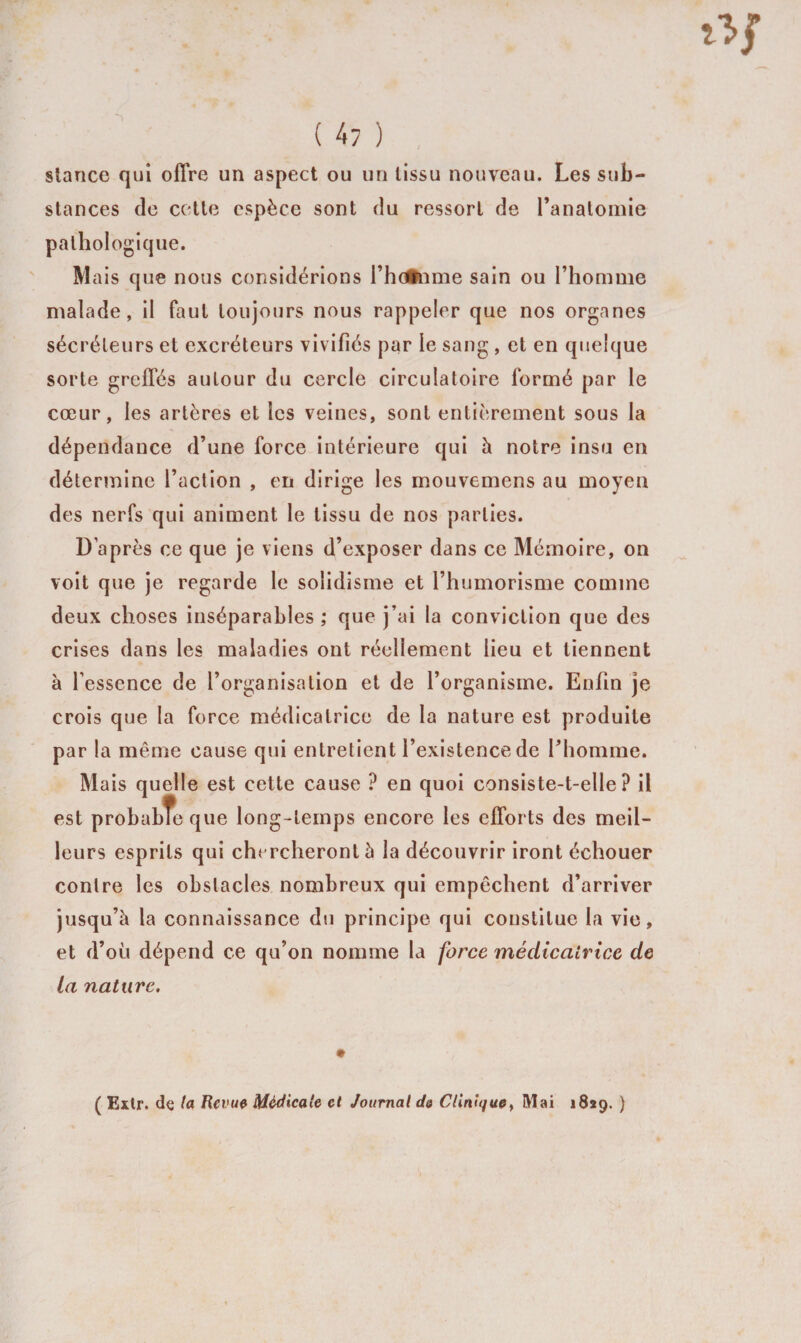 stance qui offre un aspect ou un tissu nouveau. Les sub¬ stances de cette espèce sont du ressort de l’anatomie pathologique. Mais que nous considérions l’hcftnme sain ou l’homme malade, il faut toujours nous rappeler que nos organes sécréteurs et excréteurs vivifiés par le sang , et en quelque sorte greffés autour du cercle circulatoire formé par le cœur, les artères et les veines, sont entièrement sous la dépendance d’une force intérieure qui à notre insu en détermine l’action , en dirige les mouvemens au moyen des nerfs qui animent le tissu de nos parties. D’après ce que je viens d’exposer dans ce Mémoire, on voit que je regarde le solidisme et l’humorisme comme deux choses inséparables ; que j’ai la conviction que des crises dans les maladies ont réellement lieu et tiennent à l’essence de l’organisation et de l’organisme. Enfin je crois que la force médicatrice de la nature est produite par la même cause qui entretient l’existence de l’homme. Mais quelle est cette cause P en quoi consiste-t-elle? il est probabTe que long-temps encore les efforts des meil¬ leurs esprits qui chercheront 5 la découvrir iront échouer contre les obstacles nombreux qui empêchent d’arriver jusqu’à la connaissance du principe qui constitue la vie, et d’où dépend ce qu’on nomme la force médicatrice de la nature. ( Extr. de la Revue Médicale et Journal de Clinique, Mai 1829. )