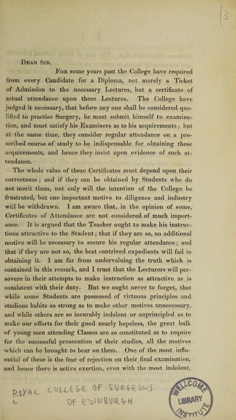Dear Sir, For some years past the College have required from every Candidate for a Diploma, not merely a Ticket of Admission to the necessary Lectures, but a certificate of actual attendance upon these Lectures. The College have judged it necessary, that before any one shall be considered qua¬ lified to practise Surgery, he must submit himself to examina¬ tion, and must satisfy his Examiners as to his acquirements ; but at the same time, they consider regular attendance on a pre¬ scribed course of study to be indispensable for obtaining these acquirements, and hence they insist upon evidence of such at¬ tendance. The whole value of these Certificates must depend upon their correctness ; and if they can be obtained by Students who do not merit them, not only will the intention of the College be frustrated, but one important motive to diligence and industry will be withdrawn. I am aware that, in the opinion of some, Certificates of Attendance are not considered of much import¬ ance. It is argued that the Teacher ought to make his instruc¬ tions attractive to the Student; that if they are so, no additional motive will be necessary to secure his regular attendance; and that if they are not so, the best contrived expedients will fail in obtaining it. I am far from undervaluing the truth which is contained in this remark, and I trust that the Lecturers will per¬ severe in their attempts to make instruction as attractive as is consistent with their duty. But we ought never to forget, that while some Students are possessed of virtuous principles and studious habits so strong as to make other motives unnecessary, and while others are so incurably indolent or unprincipled as to make our efforts for their good nearly hopeless, the great bulk of young men attending Classes are so constituted as to require for the successful prosecution of their studies, all the motives which can be brought to bear on them. One of the most influ¬ ential of these is the fear of rejection on their final examination, and hence there is active exertion, even with the most indolent, ^ ^ c O’LlC- &-£• ^ ^ R m S