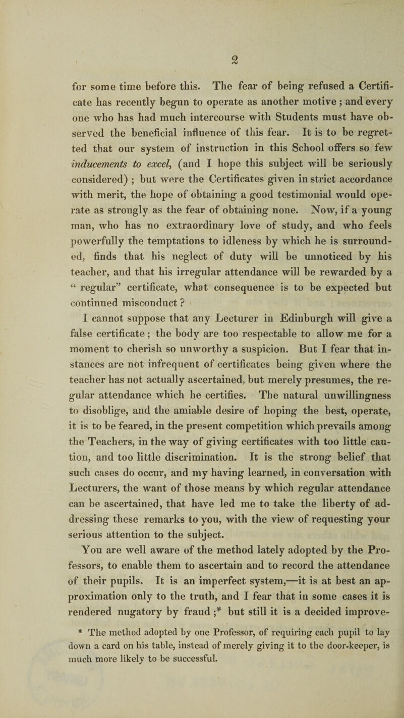 for some time before this. The fear of being refused a Certifi¬ cate has recently begun to operate as another motive; and every one who has had much intercourse with Students must have ob¬ served the beneficial influence of this fear. It is to be regret¬ ted that our system of instruction in this School offers so few inducements to excel, (and I hope this subject will be seriously considered) ; but were the Certificates given in strict accordance with merit, the hope of obtaining a good testimonial would ope¬ rate as strongly as the fear of obtaining none. Now, if a young man, who has no extraordinary love of study, and who feels powerfully the temptations to idleness by which he is surround¬ ed, finds that his neglect of duty will be unnoticed by his teacher, and that his irregular attendance will be rewarded by a “ regular” certificate, what consequence is to be expected but continued misconduct ? I cannot suppose that any Lecturer in Edinburgh will give a false certificate; the body are too respectable to allow me for a moment to cherish so unworthy a suspicion. But I fear that in¬ stances are not infrequent of certificates being given where the teacher has not actually ascertained, but merely presumes, the re¬ gular attendance which he certifies. The natural unwillingness to disoblige, and the amiable desire of hoping the best, operate, it is to be feared, in the present competition which prevails among the Teachers, in the way of giving certificates with too little cau¬ tion, and too little discrimination. It is the strong belief that such cases do occur, and my having learned, in conversation with Lecturers, the want of those means by which regular attendance can be ascertained, that have led me to take the liberty of ad¬ dressing these remarks to you, with the view of requesting your serious attention to the subject. You are well aware of the method lately adopted by the Pro¬ fessors, to enable them to ascertain and to record the attendance of their pupils. It is an imperfect system,—it is at best an ap¬ proximation only to the truth, and I fear that in some cases it is rendered nugatory by fraud ;* but still it is a decided improve- * The method adopted by one Professor, of requiring each pupil to lay down a card on his table, instead of merely giving it to the door-keeper, is much more likely to be successful.