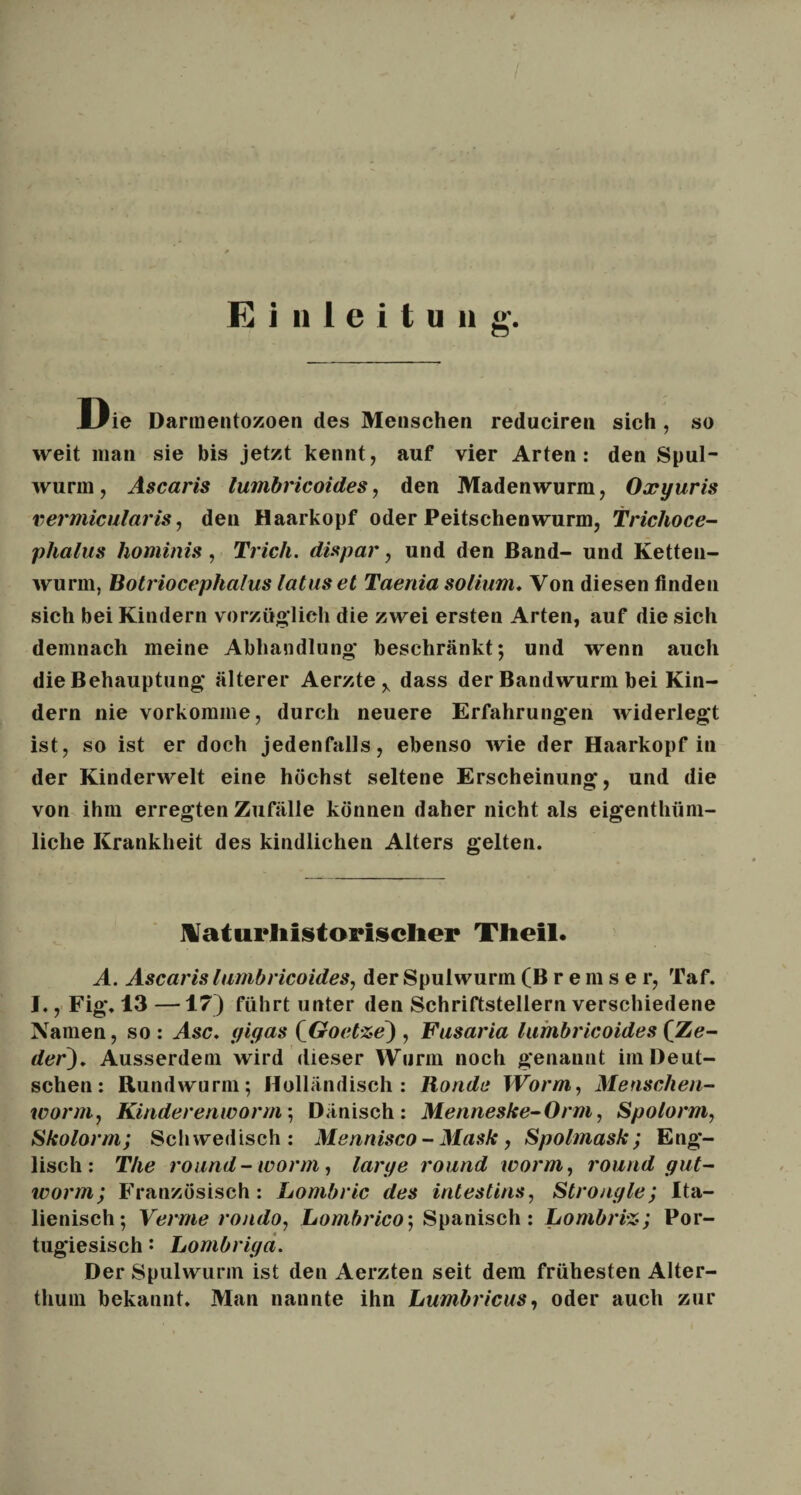 Die Darmentozoen des Menschen reduciren sich , so weit man sie bis jetzt kennt, auf vier Arten: den Spul¬ wurm, Ascaris lumbricoides, den Madenwurm, Oxyuris vermicularis, den Haarkopf oder Peitschenwurm, Trichoce- phalus hominis, Trick, dispar, und den Band- und Ketten¬ wurm, Botriocephalus latus et Taenia sotium. Von diesen finden sich bei Kindern vorzüglich die zwei ersten Arten, auf die sich demnach meine Abhandlung beschränkt*, und wenn auch die Behauptung älterer Aerzte y dass der Bandwurm bei Kin¬ dern nie vorkomme, durch neuere Erfahrungen widerlegt ist, so ist er doch jedenfalls, ebenso wie der Haarkopf in der Kinderwelt eine höchst seltene Erscheinung, und die von ihm erregten Zufälle können daher nicht als eigenthiim- liche Krankheit des kindlichen Alters gelten. Naturliistorisclier Theil. A. Ascaris lumbricoides, der Spulwurm (Bremse r, Taf. I., Fig. 13 —17) führt unter den Schriftstellern verschiedene Namen, so: Asc. yif/as (Goetze) , Fusaria lumbricoides (Ze¬ der). Ausserdem wird dieser Wurm noch genannt im Deut¬ schen: Rundwurm; Holländisch: Ronde IVorm, Menschen- worm, Kinder enworm; Dänisch: Menneske- Orm, Spolorm, Skolorm; Schwedisch: Mennisco - Mask, Spolmask ; Eng¬ lisch: The round-worin, larye round worm, round yut- worm; Französisch: Lombric des intestins, Stronyle; Ita¬ lienisch; Verme rondo, Lombrico-, Spanisch: Lombri%; Por¬ tugiesisch : Lombriya. Der Spulwurm ist den Aerzten seit dem frühesten Alter¬ thum bekannt. Man nannte ihn Lumbricus, oder auch zur