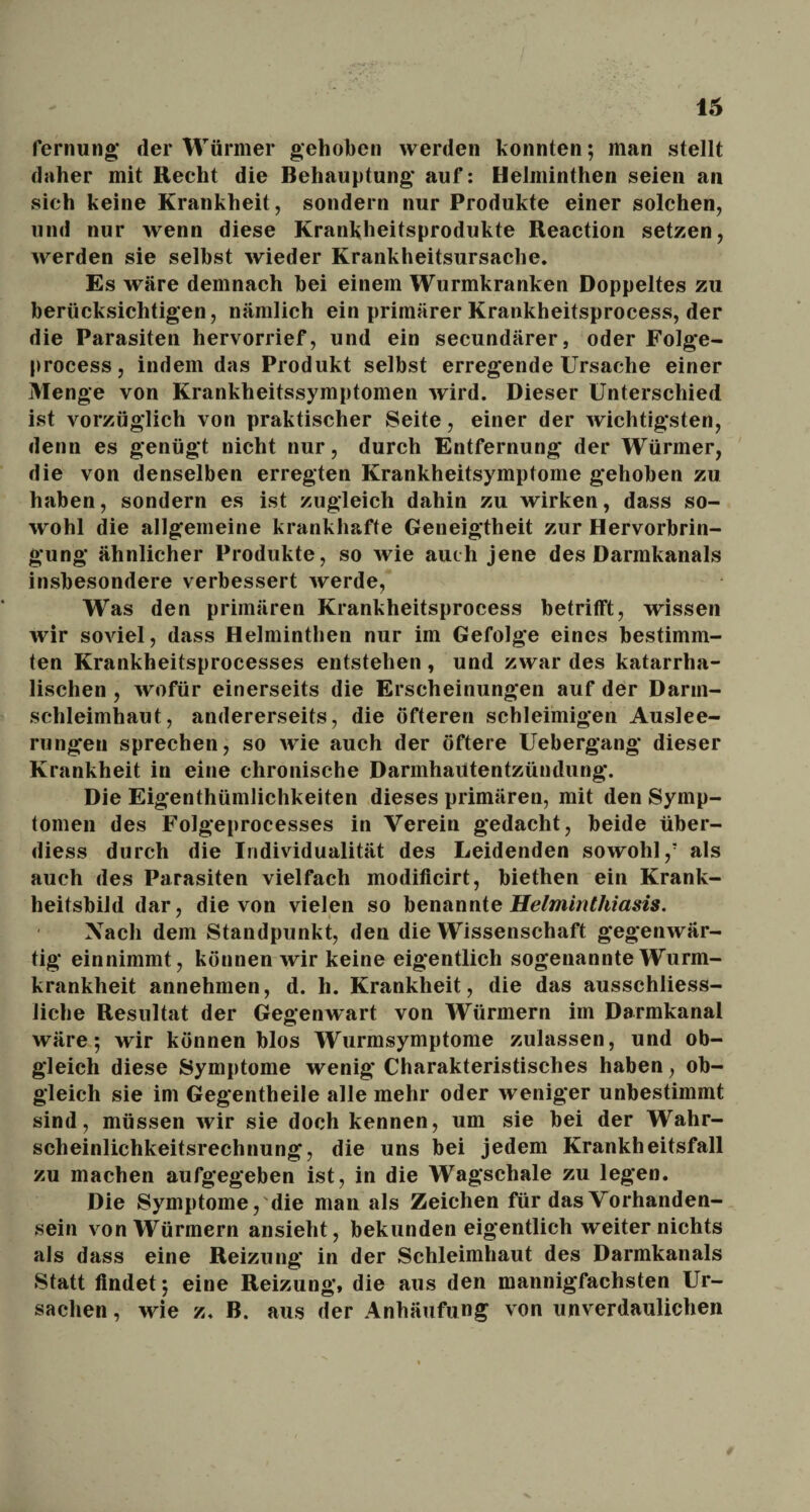 Termin»; der Würmer gehoben werden konnten; man stellt daher mit Hecht die Behauptung* auf: Helminthen seien an sich keine Krankheit, sondern nur Produkte einer solchen, und nur wenn diese Krankheitsprodukte Reaction setzen, werden sie selbst wieder Krankheitsursache. Es wäre demnach bei einem Wurmkranken Doppeltes zu berücksichtigen, nämlich ein primärer Krankheitsprocess, der die Parasiten hervorrief, und ein secundärer, oder Folge- process, indem das Produkt selbst erregende Ursache einer Menge von Krankheitssymptomen wird. Dieser Unterschied ist vorzüglich von praktischer Seite, einer der wichtigsten, denn es genügt nicht nur, durch Entfernung der Würmer, die von denselben erregten Krankheitsymptome gehoben zu haben, sondern es ist zugleich dahin zu wirken, dass so¬ wohl die allgemeine krankhafte Geneigtheit zur Hervorbrin¬ gung ähnlicher Produkte, so wie auch jene des Darmkanals insbesondere verbessert werde, Was den primären Krankheitsprocess betrifft, wissen wir soviel, dass Helminthen nur im Gefolge eines bestimm¬ ten Krankheitsprocesses entstehen , und zwar des katarrha¬ lischen , wofür einerseits die Erscheinungen auf der Darm¬ schleimhaut, andererseits, die öfteren schleimigen Auslee¬ rungen sprechen, so wie auch der öftere Uebergang dieser Krankheit in eine chronische Darmhautentzündung. Die Eigenthümlichkeiten dieses primären, mit den Symp¬ tomen des Folgeprocesses in Verein gedacht, beide über- diess durch die Individualität des Leidenden sowohl/ als auch des Parasiten vielfach modificirt, biethen ein Krank¬ heitsbild dar, die von vielen so benannte Helminthiasis. Nach dem Standpunkt, den die Wissenschaft gegenwär¬ tig einnimmt, können wir keine eigentlich sogenannte Wurm¬ krankheit annehmen, d. h. Krankheit, die das ausschliess¬ liche Resultat der Gegenwart von Würmern im Darmkanal wäre; wir können blos Wurmsymptome zulassen, und ob¬ gleich diese Symptome wenig Charakteristisches haben, ob¬ gleich sie im Gegentheile alle mehr oder weniger unbestimmt sind, müssen wir sie doch kennen, um sie bei der Wahr¬ scheinlichkeitsrechnung, die uns bei jedem Krankheitsfall zu machen aufgegeben ist, in die Wagschale zu legen. Die Symptome, die man als Zeichen für das Vorhanden¬ sein von Würmern ansieht, bekunden eigentlich weiter nichts als dass eine Reizung in der Schleimhaut des Darmkanals Statt findet; eine Reizung, die aus den mannigfachsten Ur¬ sachen , wie z. B. aus der Anhäufung von unverdaulichen